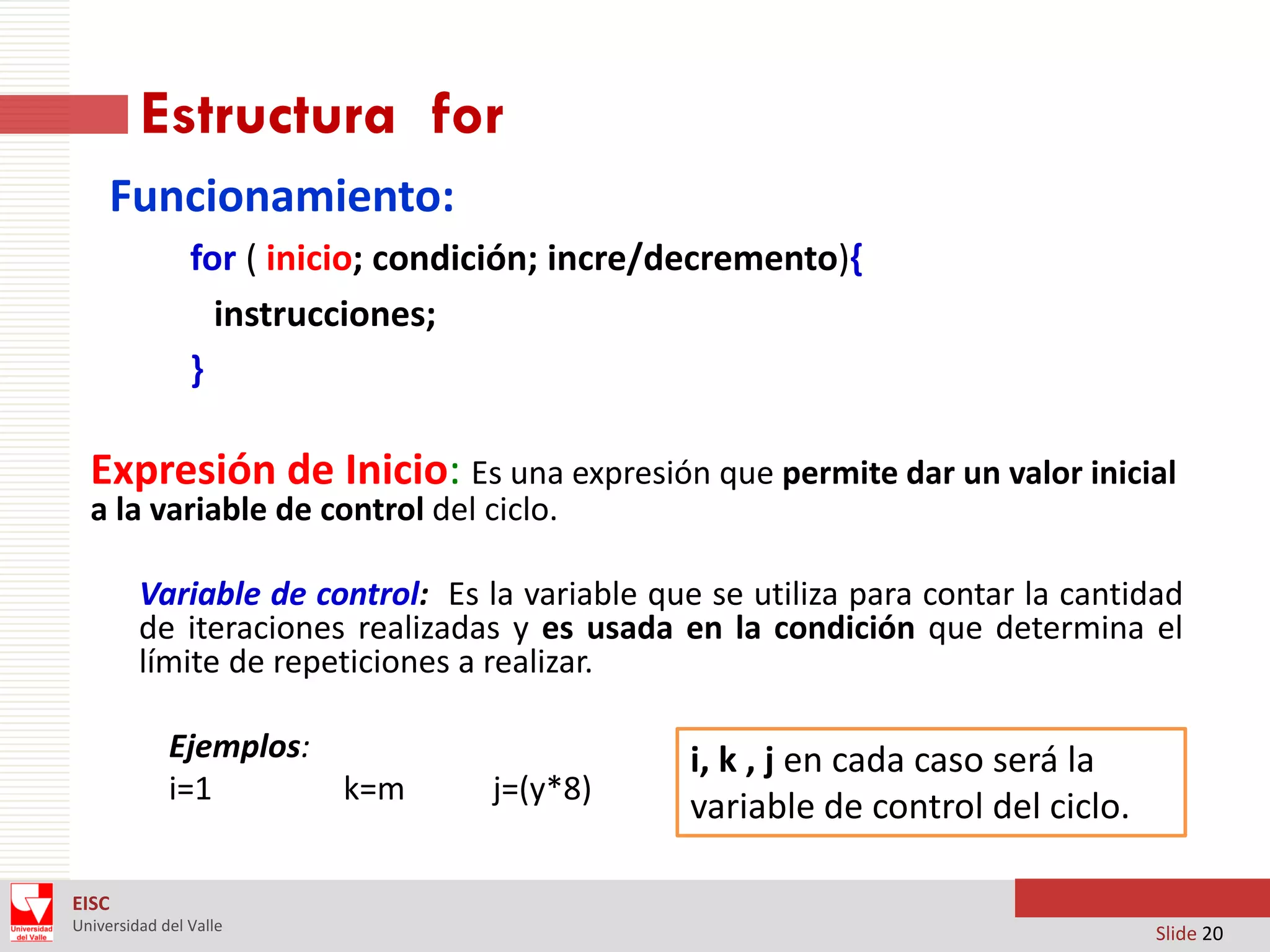 Estructura for
Funcionamiento:
for ( inicio; condición; incre/decremento){
instrucciones;
}

Expresión de Inicio: Es una expresión que permite dar un valor inicial
a la variable de control del ciclo.

Variable de control: Es la variable que se utiliza para contar la cantidad
de iteraciones realizadas y es usada en la condición que determina el
límite de repeticiones a realizar.
Ejemplos:
i=1
k=m

j=(y*8)

i, k , j en cada caso será la
variable de control del ciclo.

EISC
Universidad del Valle

Slide 20

 