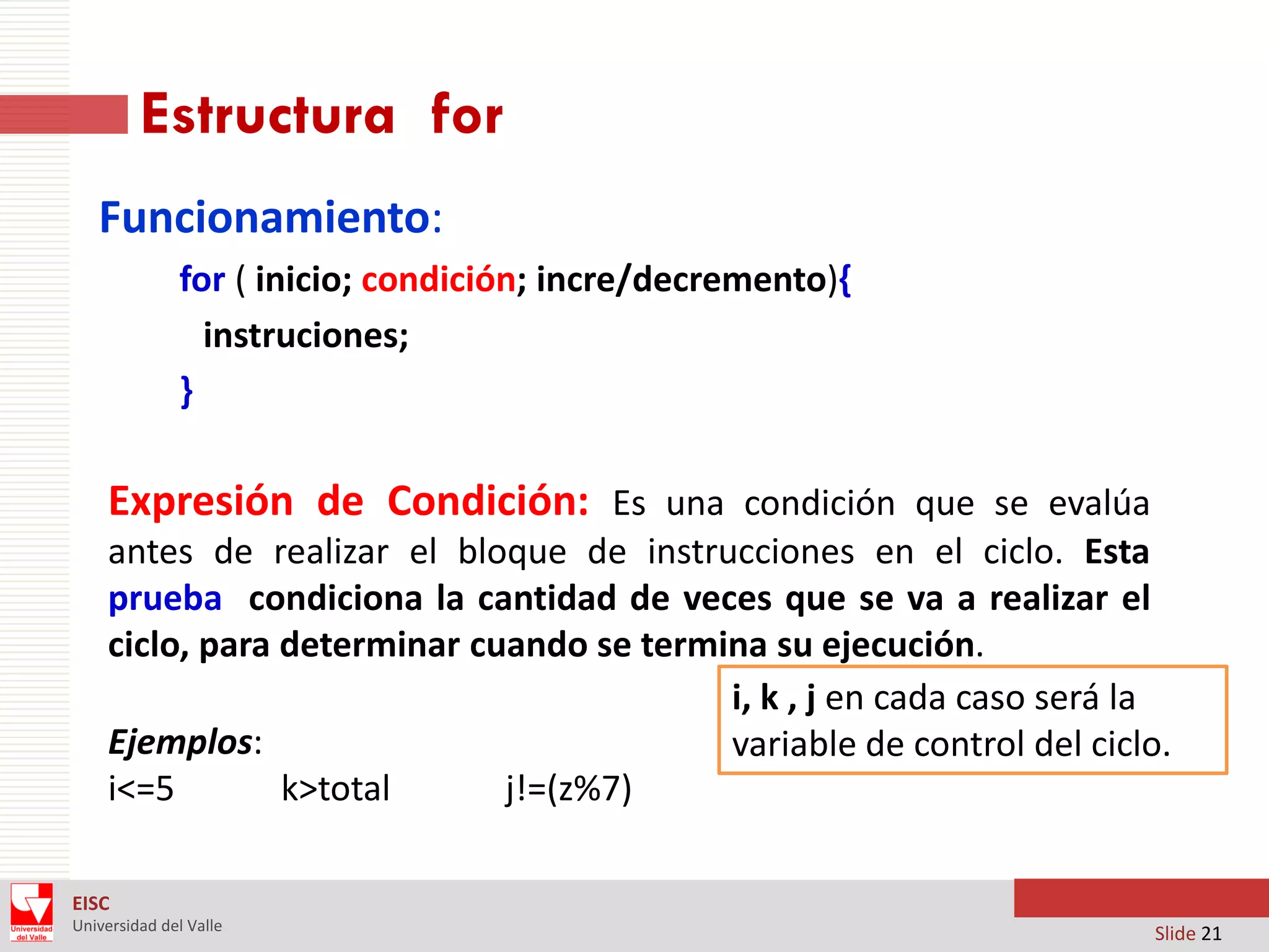 Estructura for
Funcionamiento:
for ( inicio; condición; incre/decremento){
instruciones;
}

Expresión de Condición: Es una condición que se evalúa
antes de realizar el bloque de instrucciones en el ciclo. Esta
prueba condiciona la cantidad de veces que se va a realizar el
ciclo, para determinar cuando se termina su ejecución.
i, k , j en cada caso será la
Ejemplos:
variable de control del ciclo.
i<=5
k>total
j!=(z%7)
EISC
Universidad del Valle

Slide 21

 