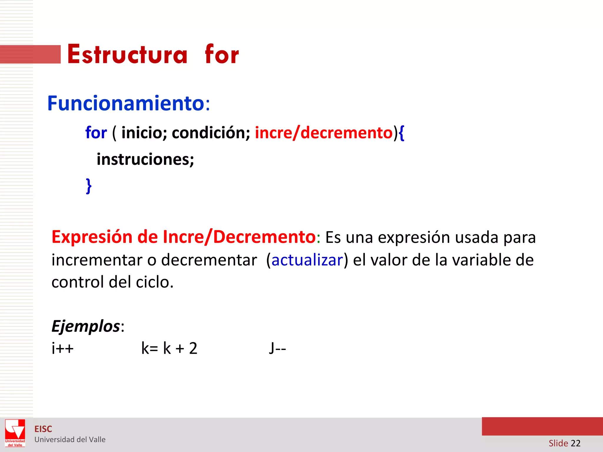 Estructura for
Funcionamiento:
for ( inicio; condición; incre/decremento){
instruciones;
}

Expresión de Incre/Decremento: Es una expresión usada para
incrementar o decrementar (actualizar) el valor de la variable de
control del ciclo.

Ejemplos:
i++
k= k + 2

J--

EISC
Universidad del Valle

Slide 22

 
