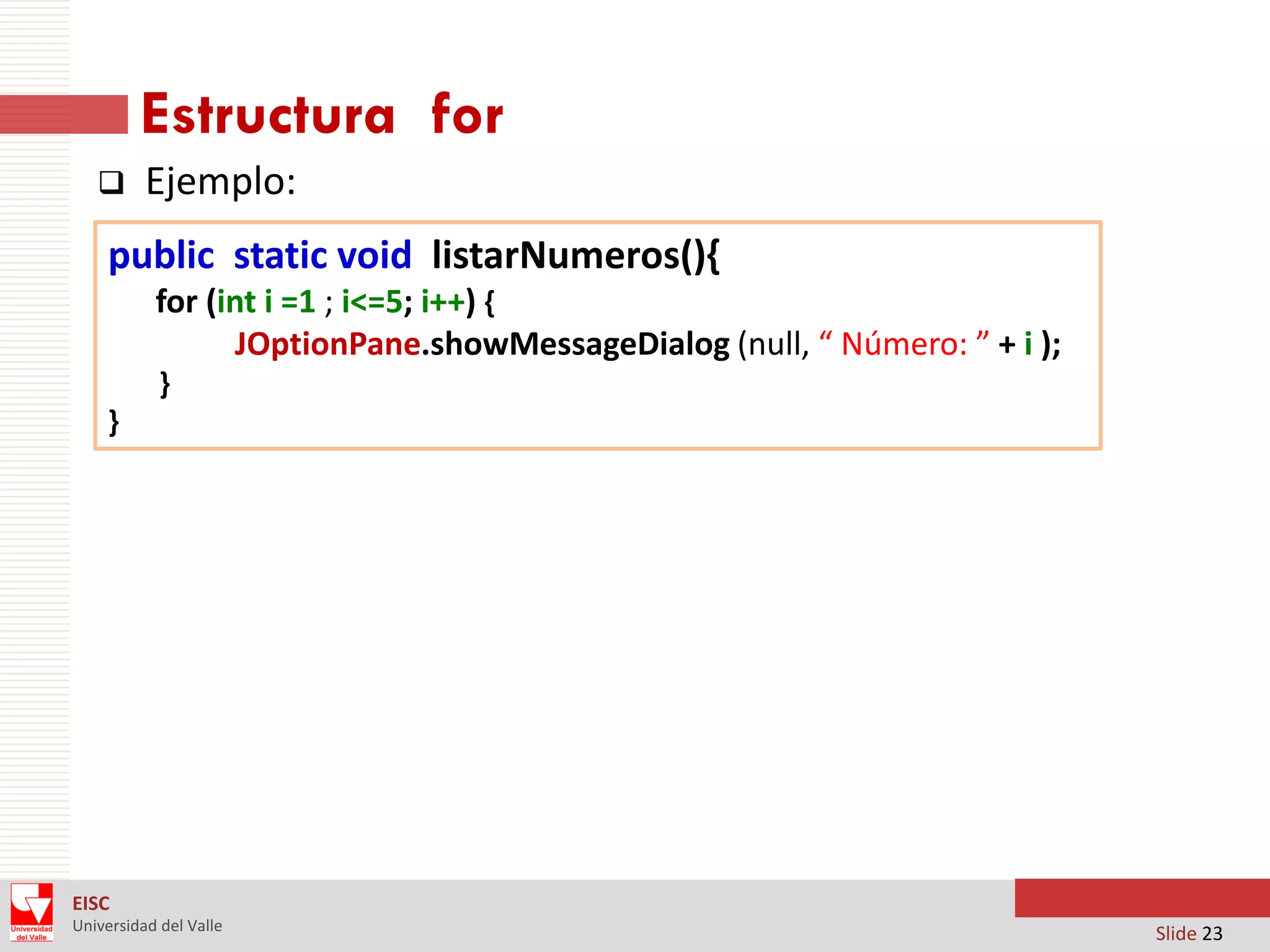 Estructura for


Ejemplo:

public static void listarNumeros(){
for (int i =1 ; i<=5; i++) {
JOptionPane.showMessageDialog (null, “ Número: ” + i );
}
}

EISC
Universidad del Valle

Slide 23

 