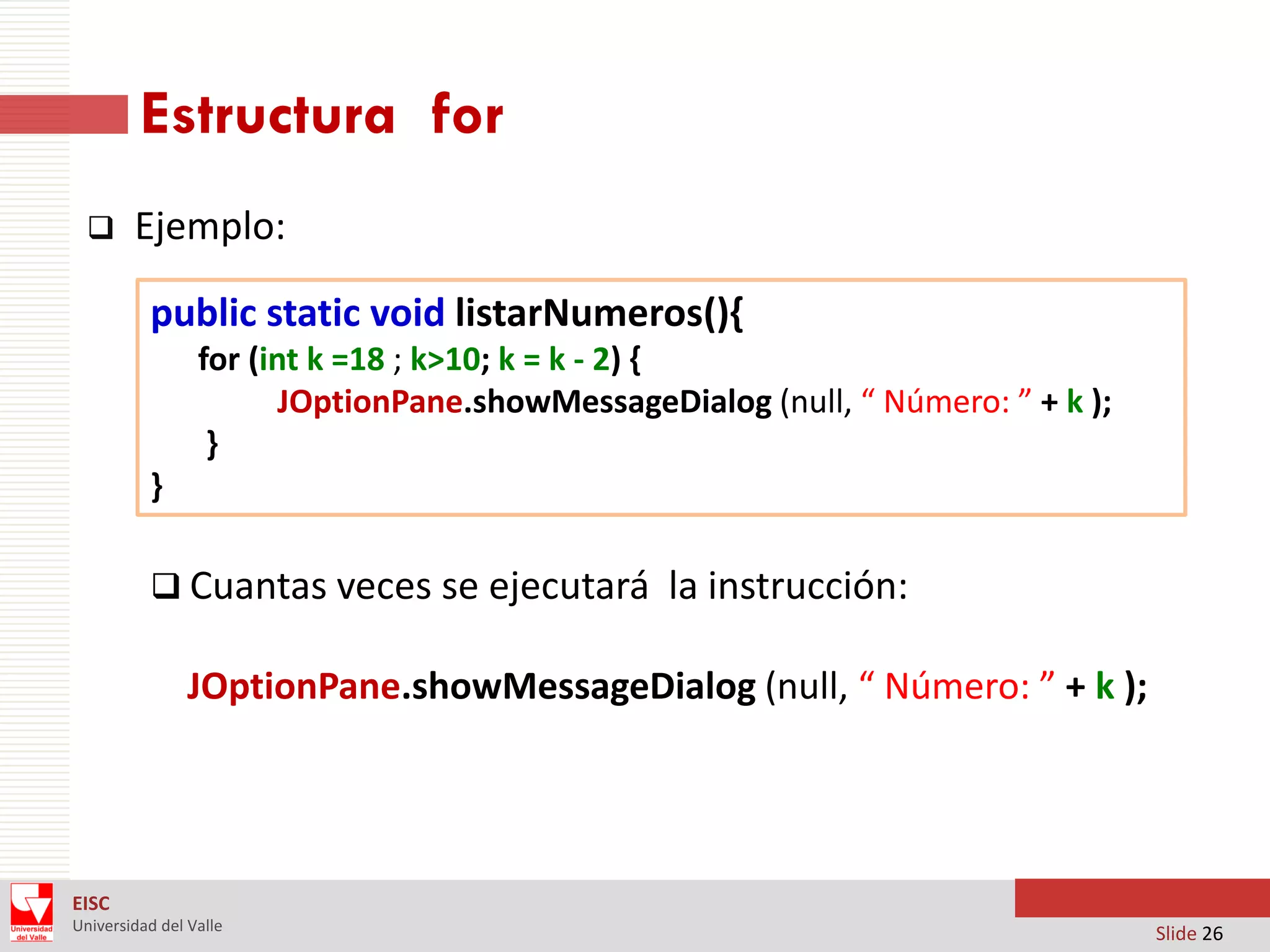 Estructura for


Ejemplo:
public static void listarNumeros(){
for (int k =18 ; k>10; k = k - 2) {
JOptionPane.showMessageDialog (null, “ Número: ” + k );
}
}
 Cuantas veces se ejecutará la instrucción:

JOptionPane.showMessageDialog (null, “ Número: ” + k );

EISC
Universidad del Valle

Slide 26

 