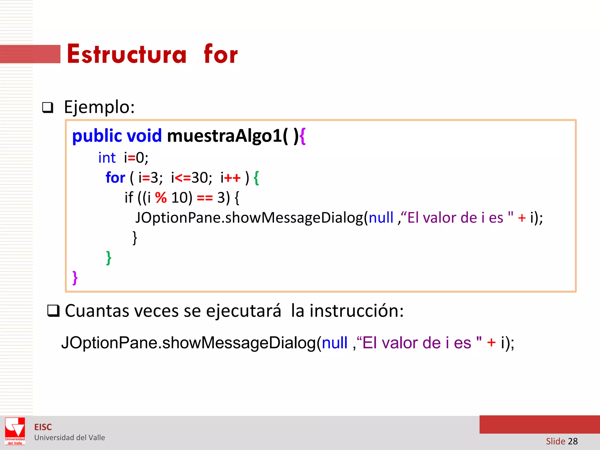 Estructura for


Ejemplo:
public void muestraAlgo1( ){
int i=0;
for ( i=3; i<=30; i++ ) {
if ((i % 10) == 3) {
JOptionPane.showMessageDialog(null ,“El valor de i es " + i);
}
}
}

 Cuantas veces se ejecutará la instrucción:
JOptionPane.showMessageDialog(null ,“El valor de i es " + i);

EISC
Universidad del Valle

Slide 28

 