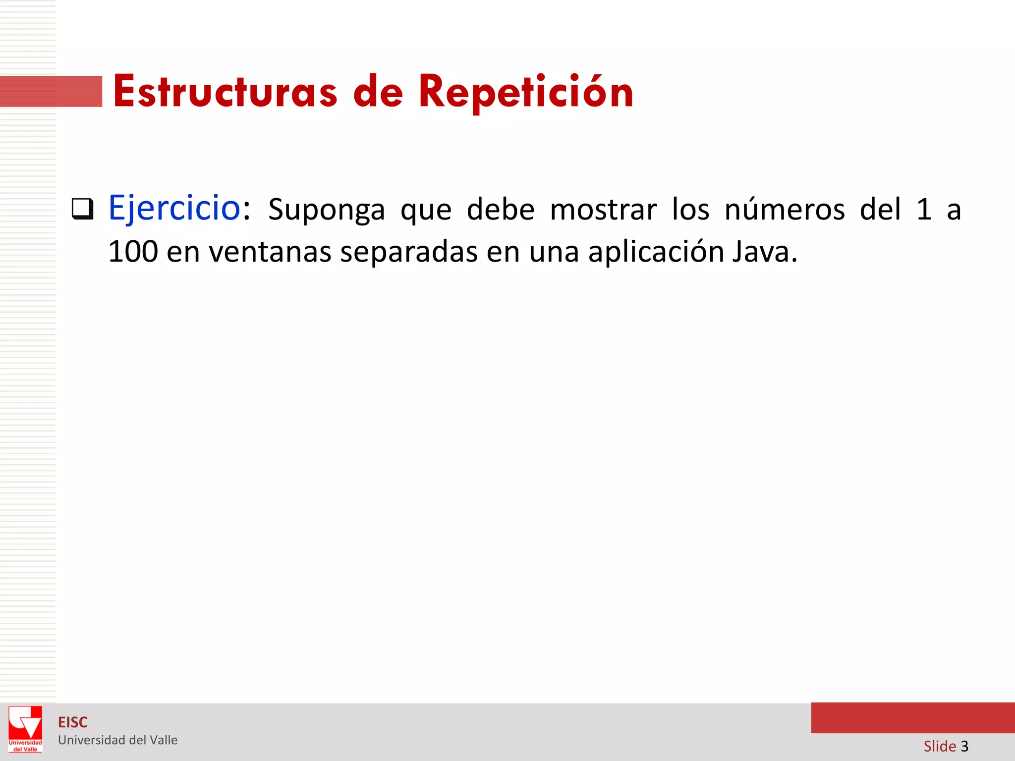 Estructuras de Repetición


Ejercicio: Suponga que debe mostrar los números del 1 a
100 en ventanas separadas en una aplicación Java.

EISC
Universidad del Valle

Slide 3

 