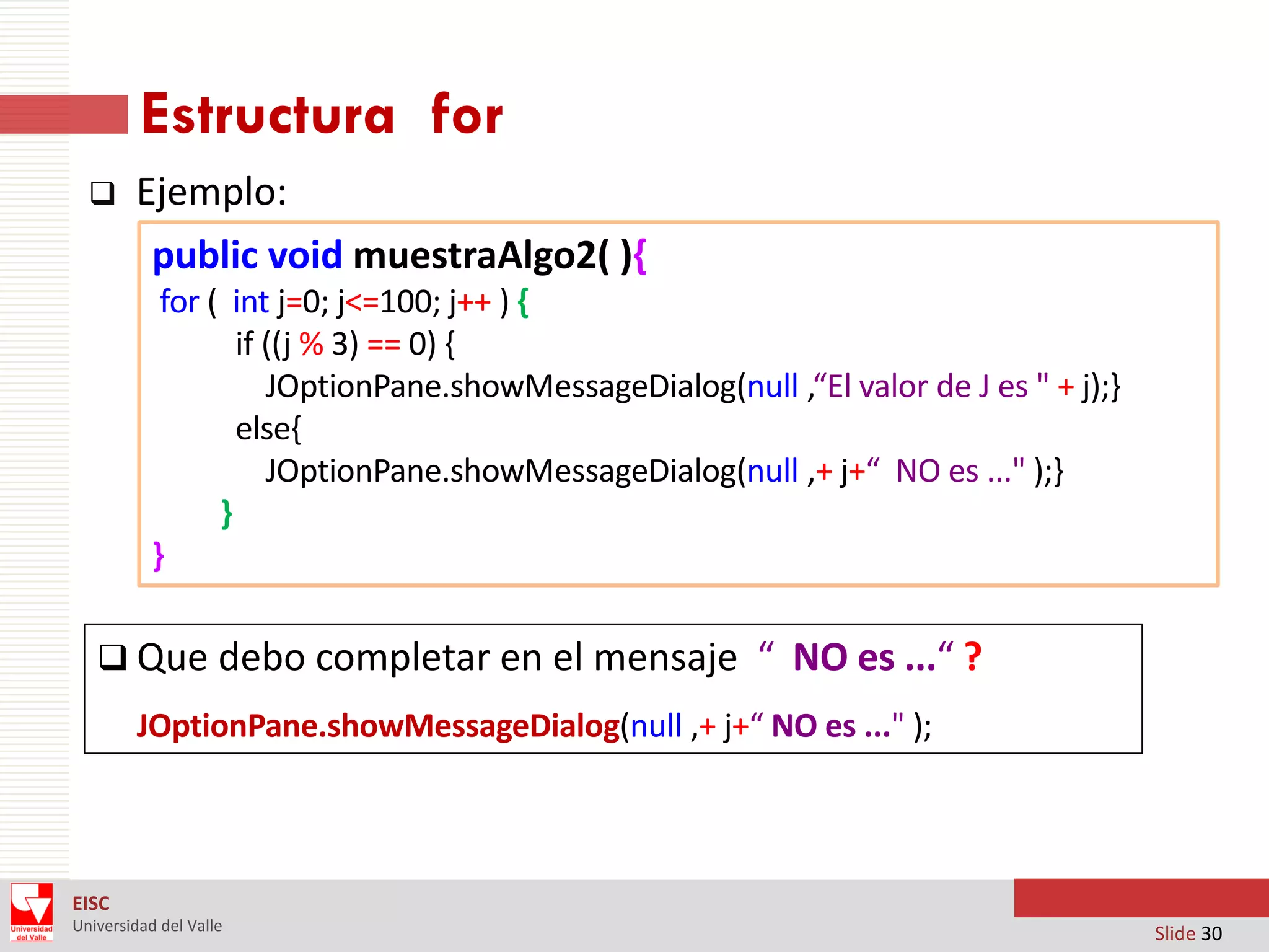Estructura for


Ejemplo:
public void muestraAlgo2( ){
for ( int j=0; j<=100; j++ ) {
if ((j % 3) == 0) {
JOptionPane.showMessageDialog(null ,“El valor de J es " + j);}
else{
JOptionPane.showMessageDialog(null ,+ j+“ NO es ..." );}
}
}

 Que debo completar en el mensaje “ NO es ...“ ?
JOptionPane.showMessageDialog(null ,+ j+“ NO es ..." );

EISC
Universidad del Valle

Slide 30

 