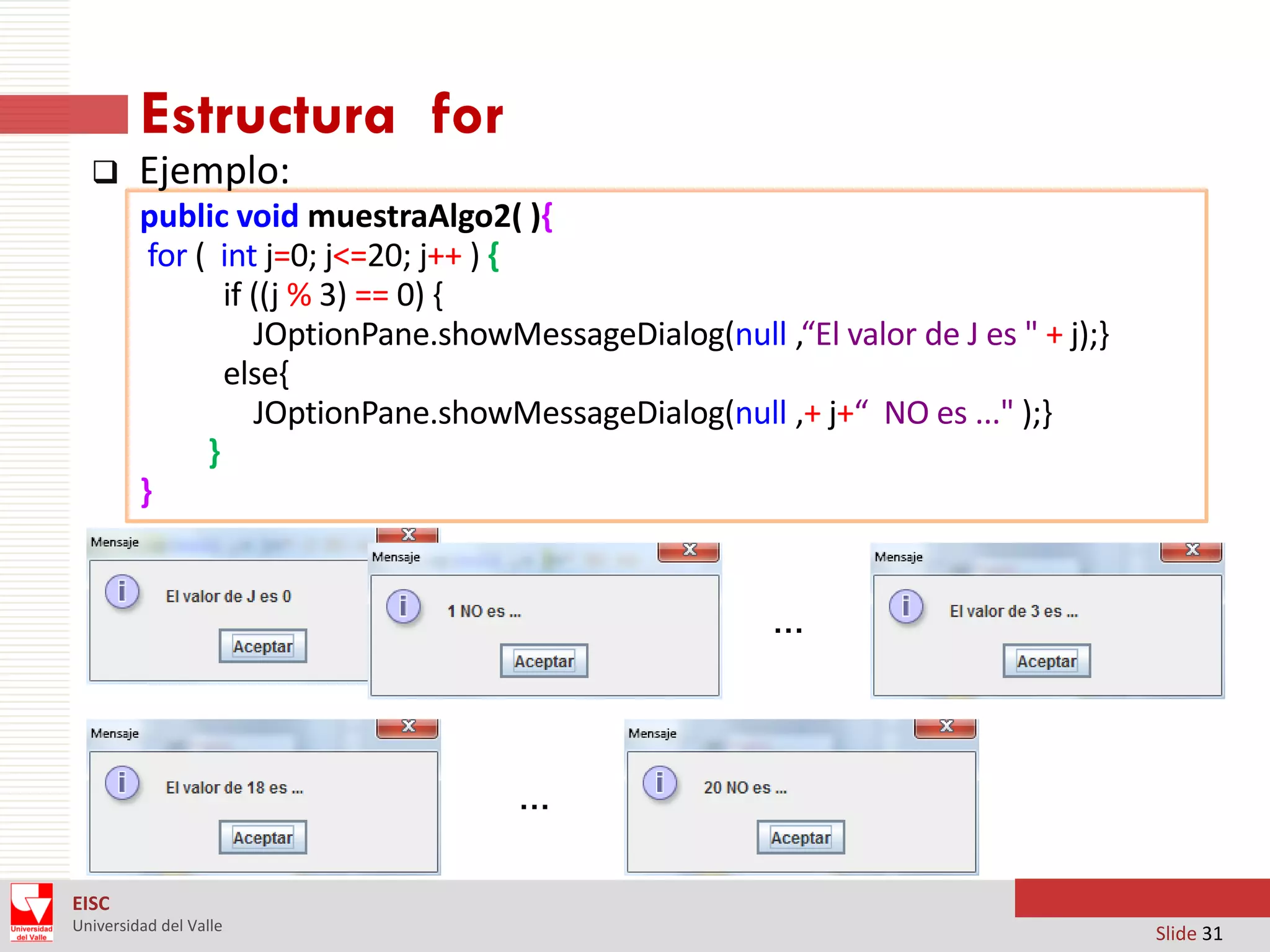 Estructura for


Ejemplo:
public void muestraAlgo2( ){
for ( int j=0; j<=20; j++ ) {
if ((j % 3) == 0) {
JOptionPane.showMessageDialog(null ,“El valor de J es " + j);}
else{
JOptionPane.showMessageDialog(null ,+ j+“ NO es ..." );}
}
}

…

…
EISC
Universidad del Valle

Slide 31

 