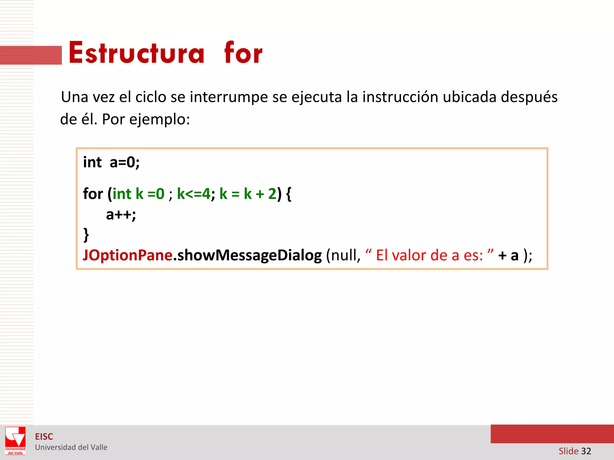 Estructura for
Una vez el ciclo se interrumpe se ejecuta la instrucción ubicada después
de él. Por ejemplo:
int a=0;
for (int k =0 ; k<=4; k = k + 2) {
a++;
}
JOptionPane.showMessageDialog (null, “ El valor de a es: ” + a );

EISC
Universidad del Valle

Slide 32

 