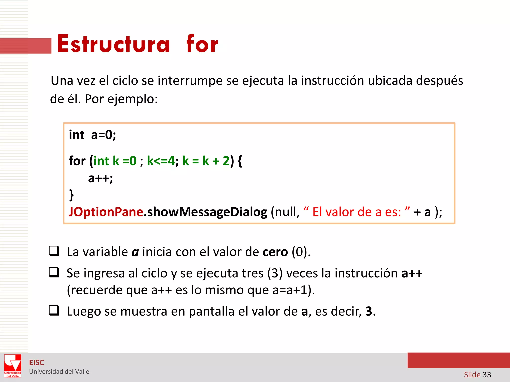 Estructura for
Una vez el ciclo se interrumpe se ejecuta la instrucción ubicada después
de él. Por ejemplo:
int a=0;
for (int k =0 ; k<=4; k = k + 2) {
a++;
}
JOptionPane.showMessageDialog (null, “ El valor de a es: ” + a );
 La variable a inicia con el valor de cero (0).
 Se ingresa al ciclo y se ejecuta tres (3) veces la instrucción a++
(recuerde que a++ es lo mismo que a=a+1).
 Luego se muestra en pantalla el valor de a, es decir, 3.

EISC
Universidad del Valle

Slide 33

 