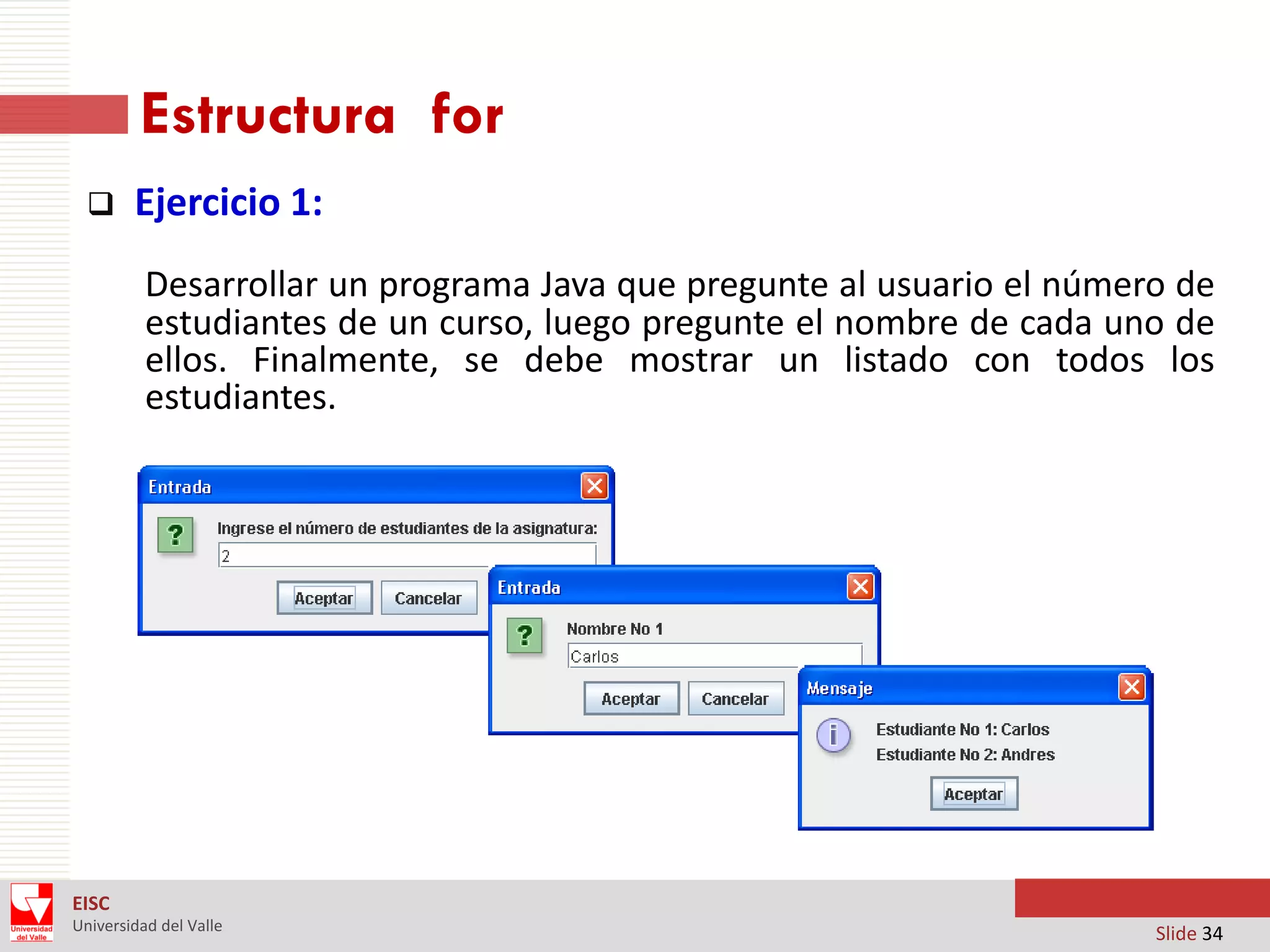 Estructura for


Ejercicio 1:
Desarrollar un programa Java que pregunte al usuario el número de
estudiantes de un curso, luego pregunte el nombre de cada uno de
ellos. Finalmente, se debe mostrar un listado con todos los
estudiantes.

EISC
Universidad del Valle

Slide 34

 