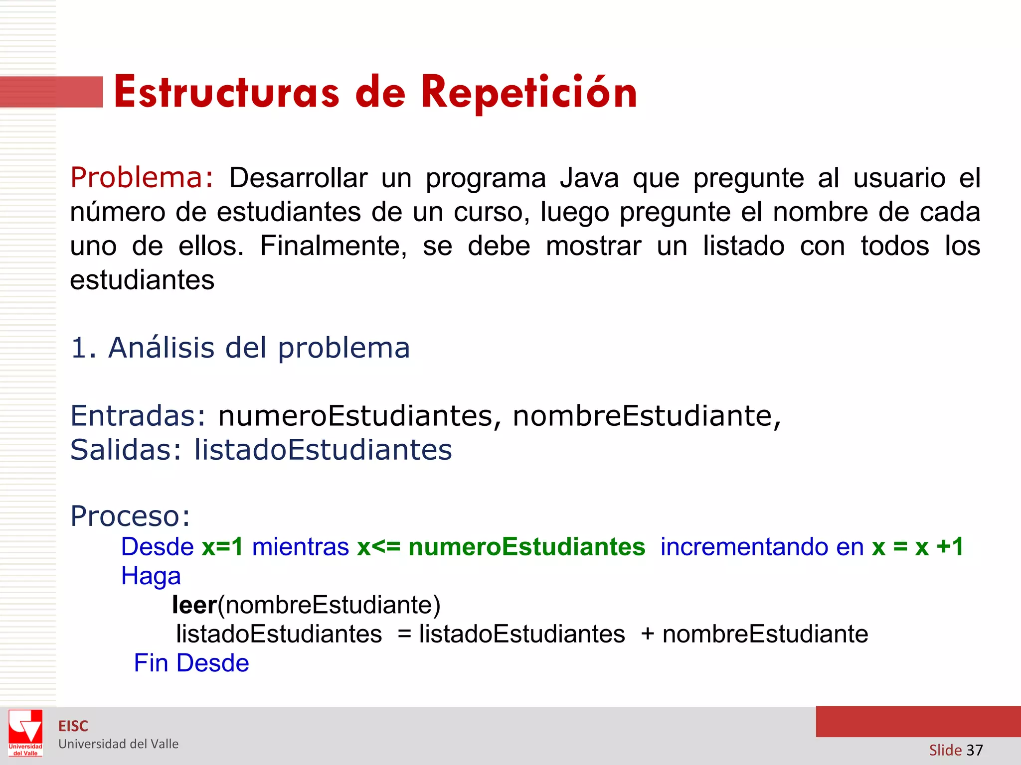 Estructuras de Repetición
Problema: Desarrollar un programa Java que pregunte al usuario el
número de estudiantes de un curso, luego pregunte el nombre de cada
uno de ellos. Finalmente, se debe mostrar un listado con todos los
estudiantes
1. Análisis del problema
Entradas: numeroEstudiantes, nombreEstudiante,
Salidas: listadoEstudiantes

Proceso:
Desde x=1 mientras x<= numeroEstudiantes incrementando en x = x +1
Haga
leer(nombreEstudiante)
listadoEstudiantes = listadoEstudiantes + nombreEstudiante
Fin Desde
EISC
Universidad del Valle

Slide 37

 