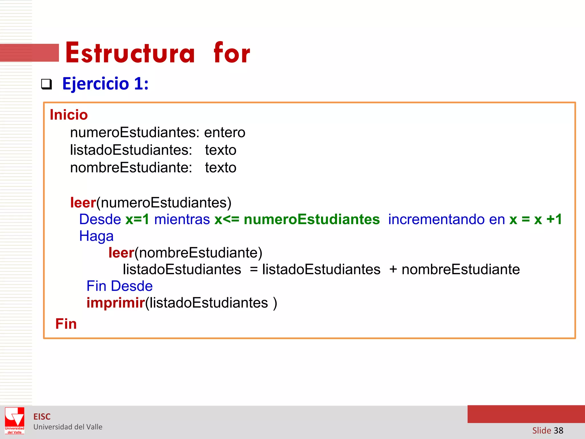 Estructura for


Ejercicio 1:

Inicio
numeroEstudiantes: entero
listadoEstudiantes: texto
nombreEstudiante: texto
leer(numeroEstudiantes)
Desde x=1 mientras x<= numeroEstudiantes incrementando en x = x +1
Haga
leer(nombreEstudiante)
listadoEstudiantes = listadoEstudiantes + nombreEstudiante
Fin Desde
imprimir(listadoEstudiantes )
Fin

EISC
Universidad del Valle

Slide 38

 