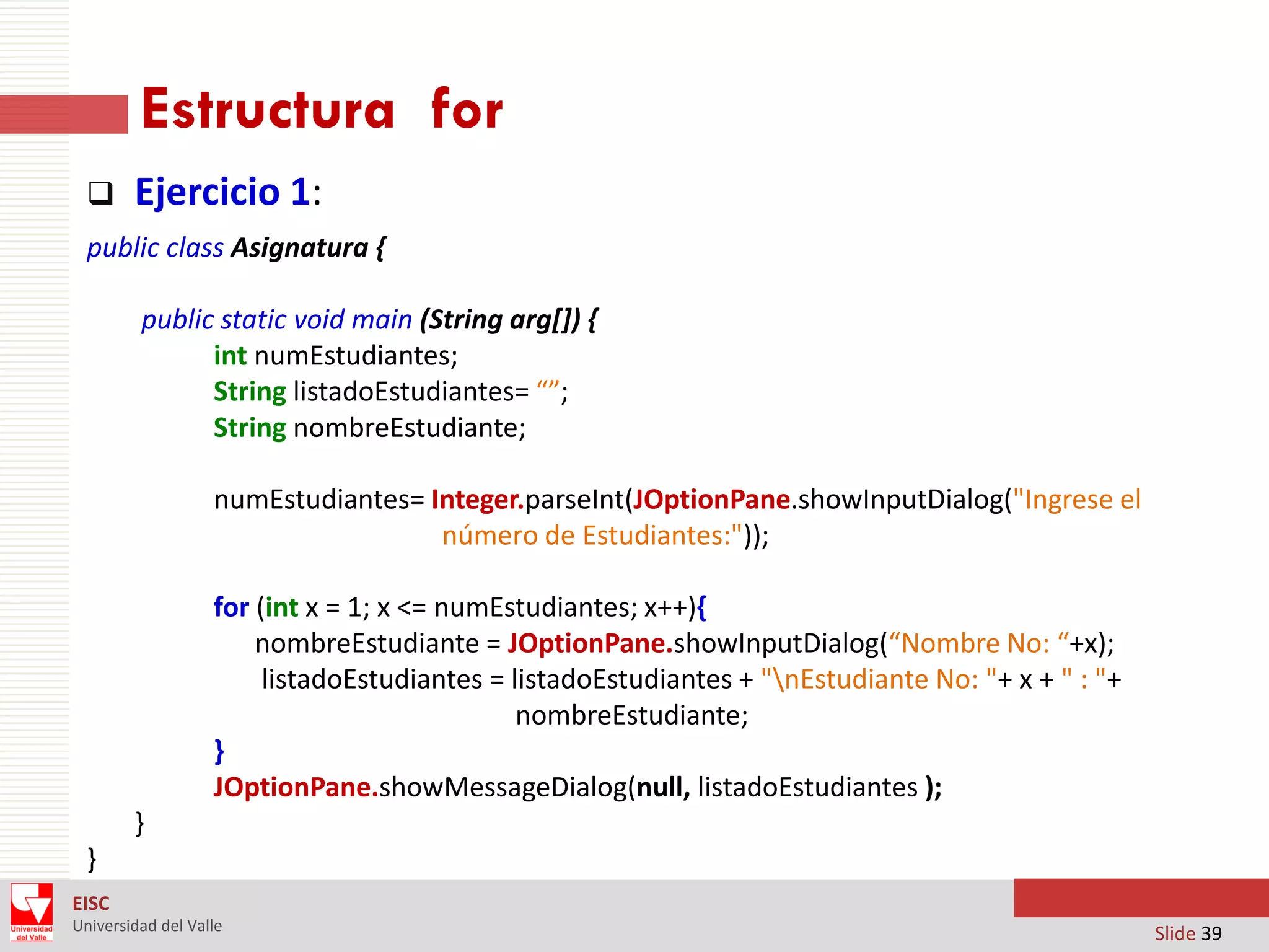 Estructura for


Ejercicio 1:

public class Asignatura {
public static void main (String arg[]) {
int numEstudiantes;
String listadoEstudiantes= “”;
String nombreEstudiante;

numEstudiantes= Integer.parseInt(JOptionPane.showInputDialog("Ingrese el
número de Estudiantes:"));
for (int x = 1; x <= numEstudiantes; x++){
nombreEstudiante = JOptionPane.showInputDialog(“Nombre No: “+x);
listadoEstudiantes = listadoEstudiantes + "nEstudiante No: "+ x + " : "+
nombreEstudiante;
}
JOptionPane.showMessageDialog(null, listadoEstudiantes );
}
}
EISC
Universidad del Valle

Slide 39

 