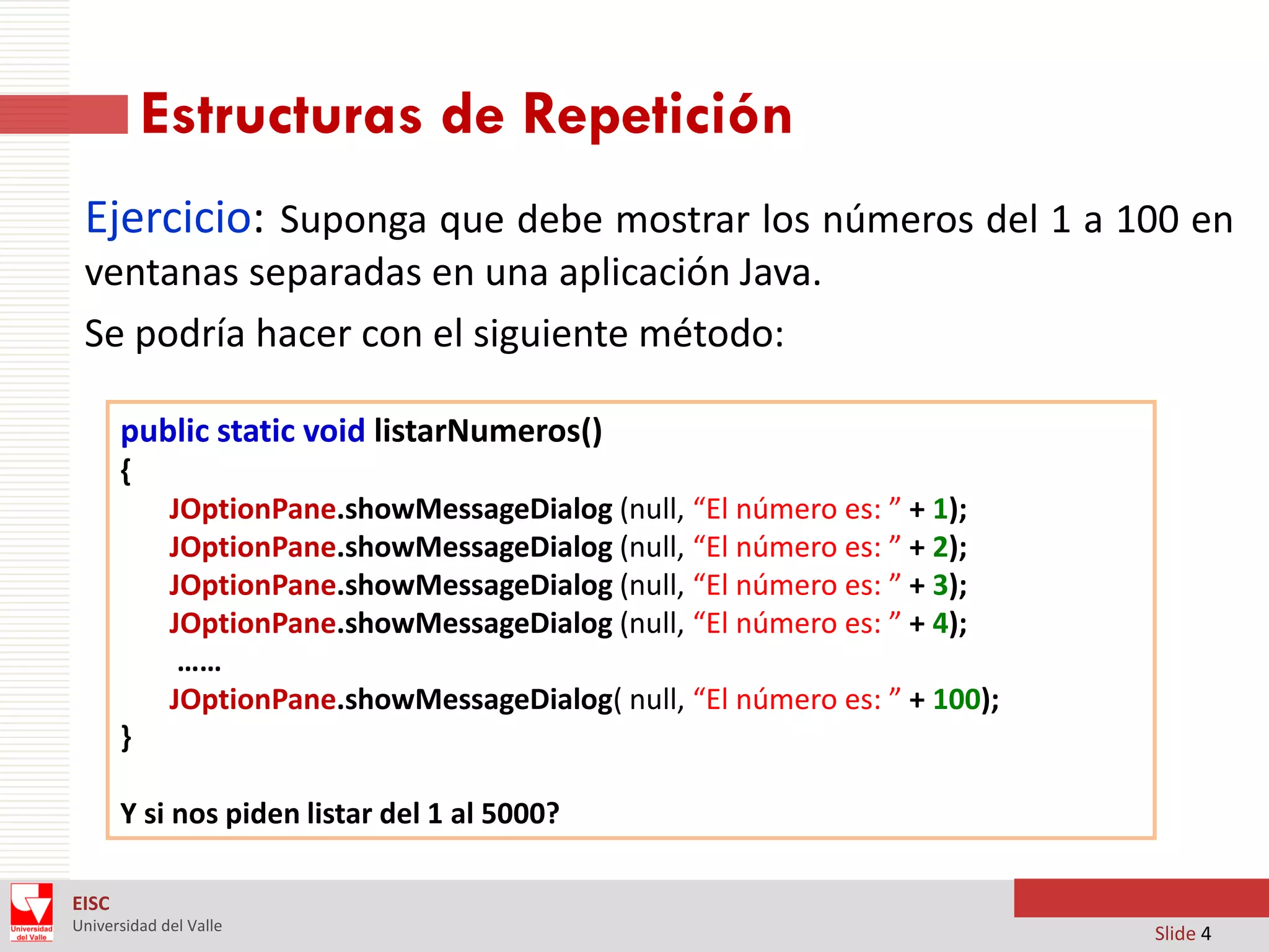 Estructuras de Repetición
Ejercicio: Suponga que debe mostrar los números del 1 a 100 en
ventanas separadas en una aplicación Java.
Se podría hacer con el siguiente método:
public static void listarNumeros()
{
JOptionPane.showMessageDialog (null, “El número es: ” + 1);
JOptionPane.showMessageDialog (null, “El número es: ” + 2);
JOptionPane.showMessageDialog (null, “El número es: ” + 3);
JOptionPane.showMessageDialog (null, “El número es: ” + 4);
……
JOptionPane.showMessageDialog( null, “El número es: ” + 100);
}
Y si nos piden listar del 1 al 5000?
EISC
Universidad del Valle

Slide 4

 