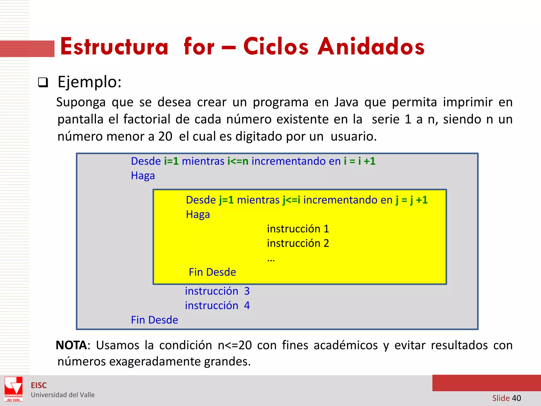 Estructura for – Ciclos Anidados


Ejemplo:
Suponga que se desea crear un programa en Java que permita imprimir en
pantalla el factorial de cada número existente en la serie 1 a n, siendo n un
número menor a 20 el cual es digitado por un usuario.
Desde i=1 mientras i<=n incrementando en i = i +1
Haga
Desde j=1 mientras j<=i incrementando en j = j +1
Haga
instrucción 1
instrucción 2
…
Fin Desde
instrucción 3
instrucción 4
Fin Desde

NOTA: Usamos la condición n<=20 con fines académicos y evitar resultados con
números exageradamente grandes.
EISC
Universidad del Valle

Slide 40

 