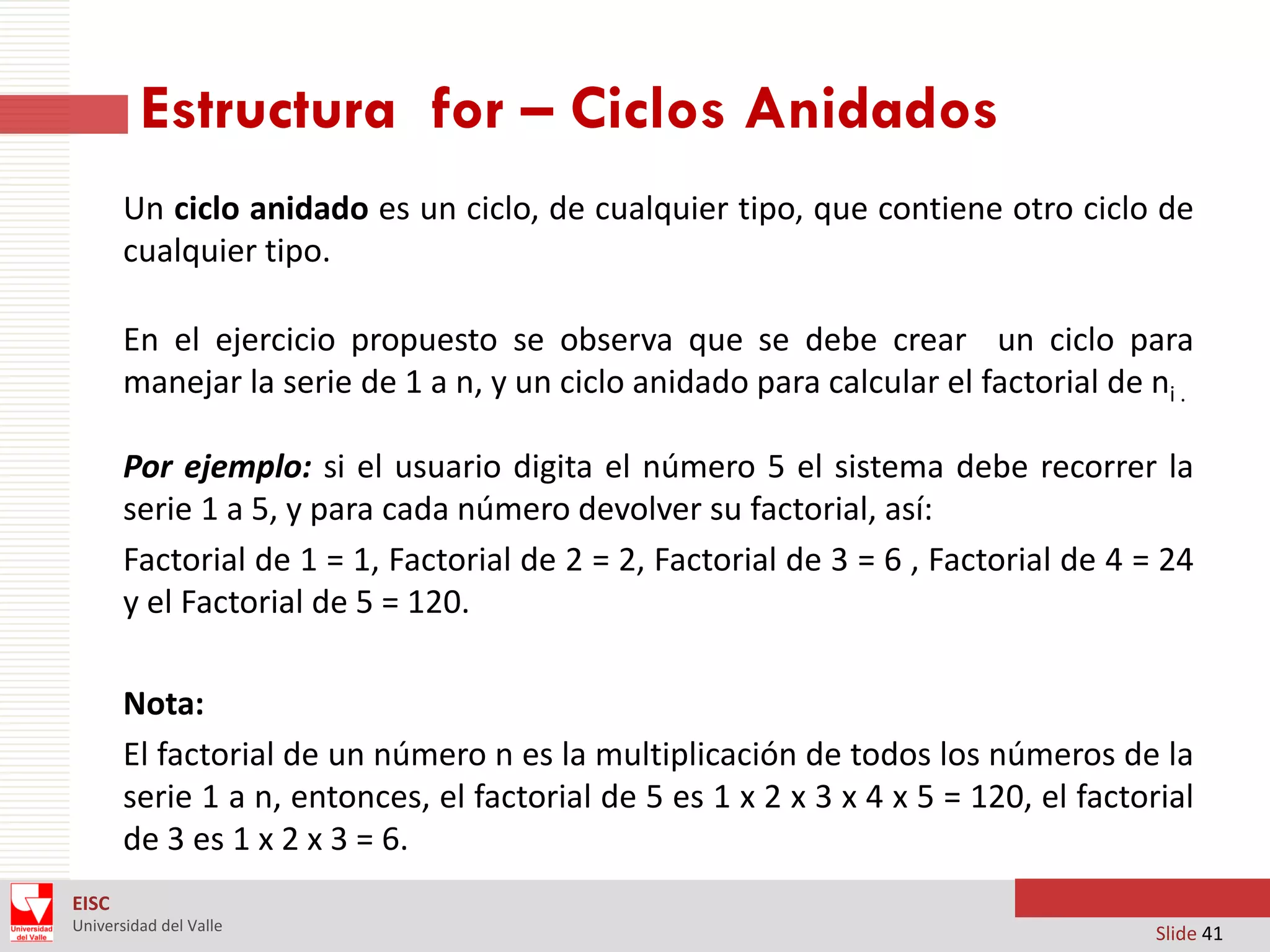 Estructura for – Ciclos Anidados
Un ciclo anidado es un ciclo, de cualquier tipo, que contiene otro ciclo de
cualquier tipo.
En el ejercicio propuesto se observa que se debe crear un ciclo para
manejar la serie de 1 a n, y un ciclo anidado para calcular el factorial de ni .
Por ejemplo: si el usuario digita el número 5 el sistema debe recorrer la
serie 1 a 5, y para cada número devolver su factorial, así:
Factorial de 1 = 1, Factorial de 2 = 2, Factorial de 3 = 6 , Factorial de 4 = 24
y el Factorial de 5 = 120.
Nota:
El factorial de un número n es la multiplicación de todos los números de la
serie 1 a n, entonces, el factorial de 5 es 1 x 2 x 3 x 4 x 5 = 120, el factorial
de 3 es 1 x 2 x 3 = 6.
EISC
Universidad del Valle

Slide 41

 