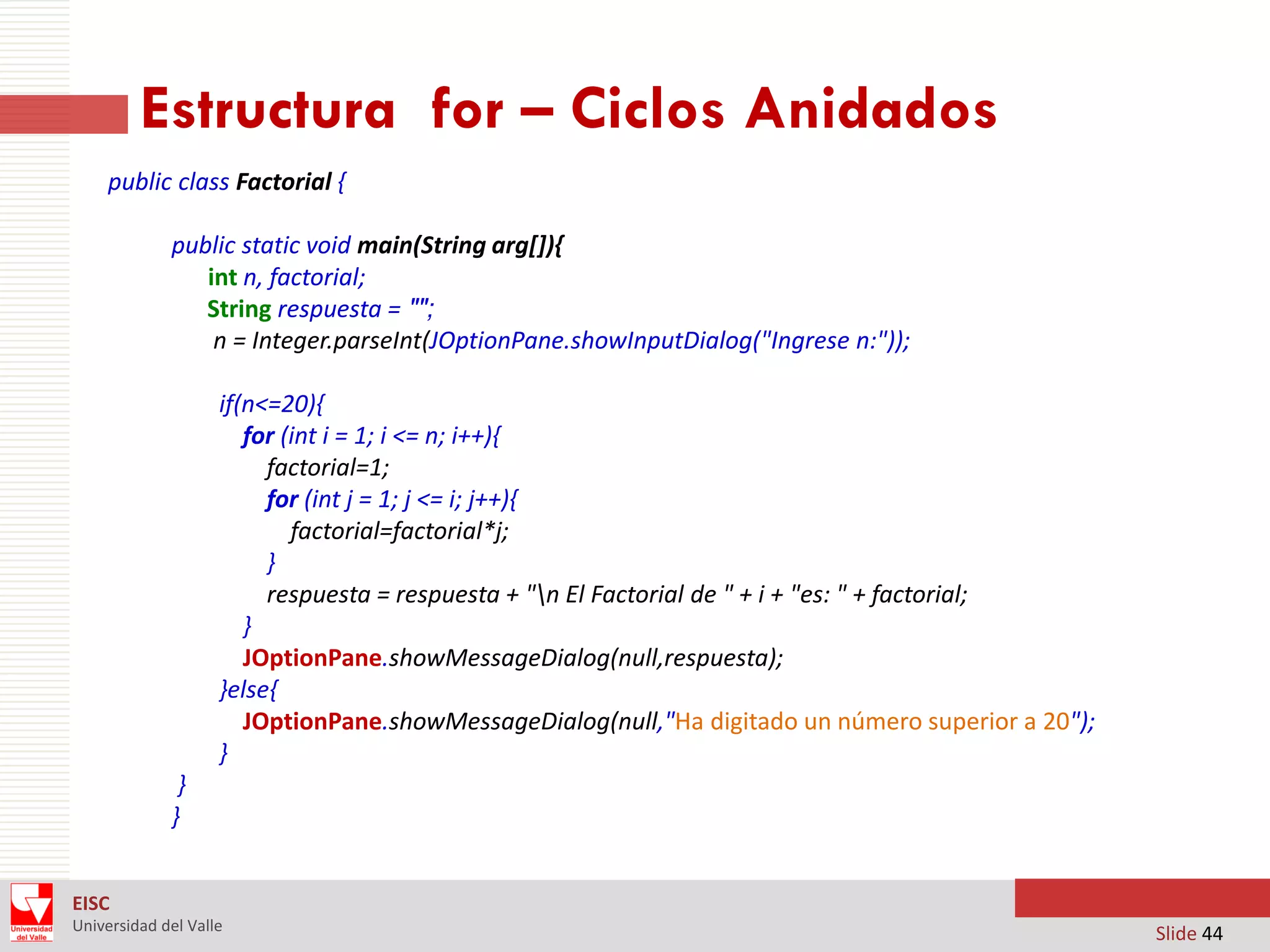 Estructura for – Ciclos Anidados
public class Factorial {
public static void main(String arg[]){
int n, factorial;
String respuesta = "";
n = Integer.parseInt(JOptionPane.showInputDialog("Ingrese n:"));
if(n<=20){
for (int i = 1; i <= n; i++){
factorial=1;
for (int j = 1; j <= i; j++){
factorial=factorial*j;
}
respuesta = respuesta + "n El Factorial de " + i + "es: " + factorial;
}
JOptionPane.showMessageDialog(null,respuesta);
}else{
JOptionPane.showMessageDialog(null,"Ha digitado un número superior a 20");
}
}
}
EISC
Universidad del Valle

Slide 44

 