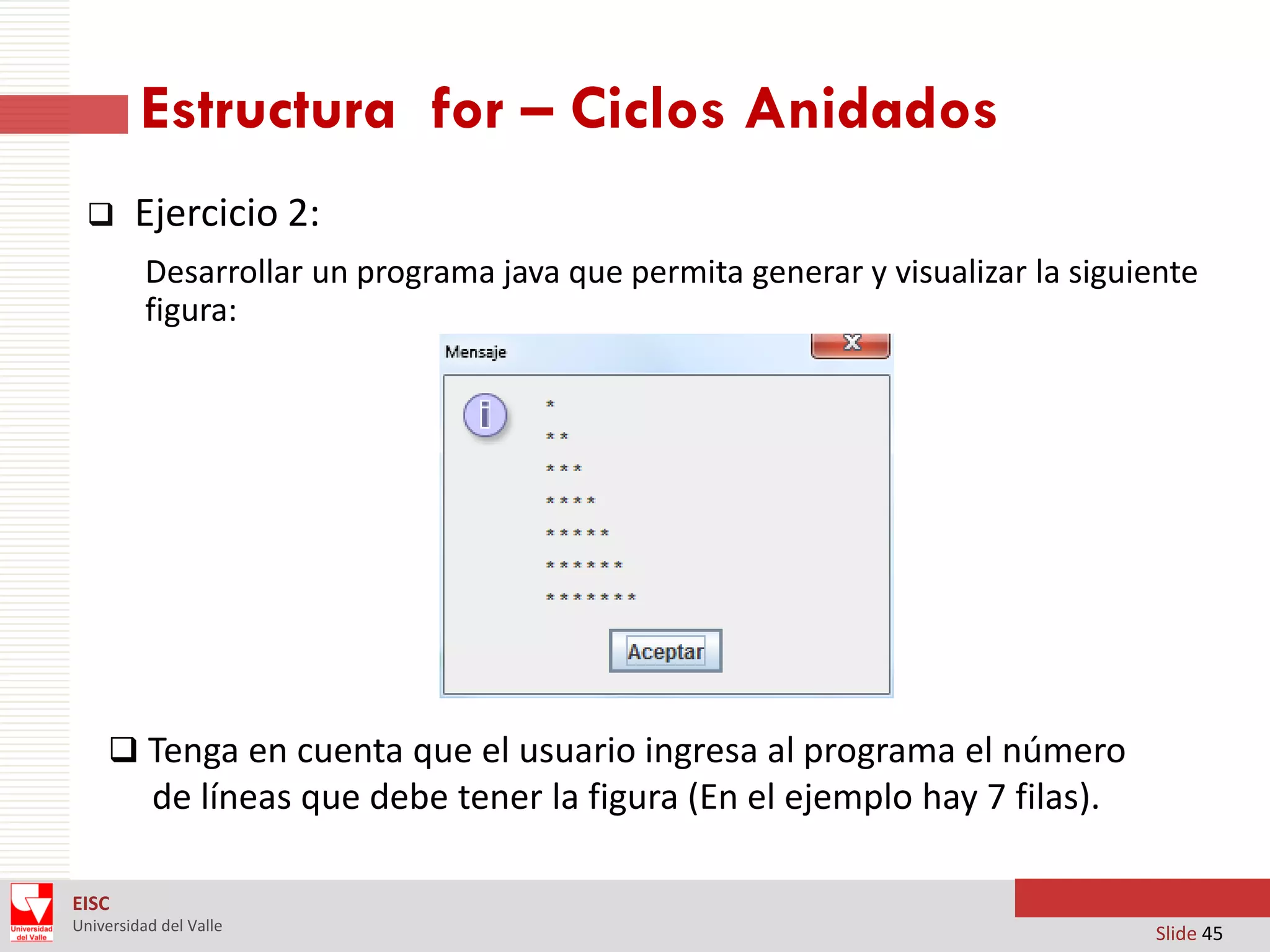 Estructura for – Ciclos Anidados


Ejercicio 2:
Desarrollar un programa java que permita generar y visualizar la siguiente
figura:

 Tenga en cuenta que el usuario ingresa al programa el número

de líneas que debe tener la figura (En el ejemplo hay 7 filas).
EISC
Universidad del Valle

Slide 45

 