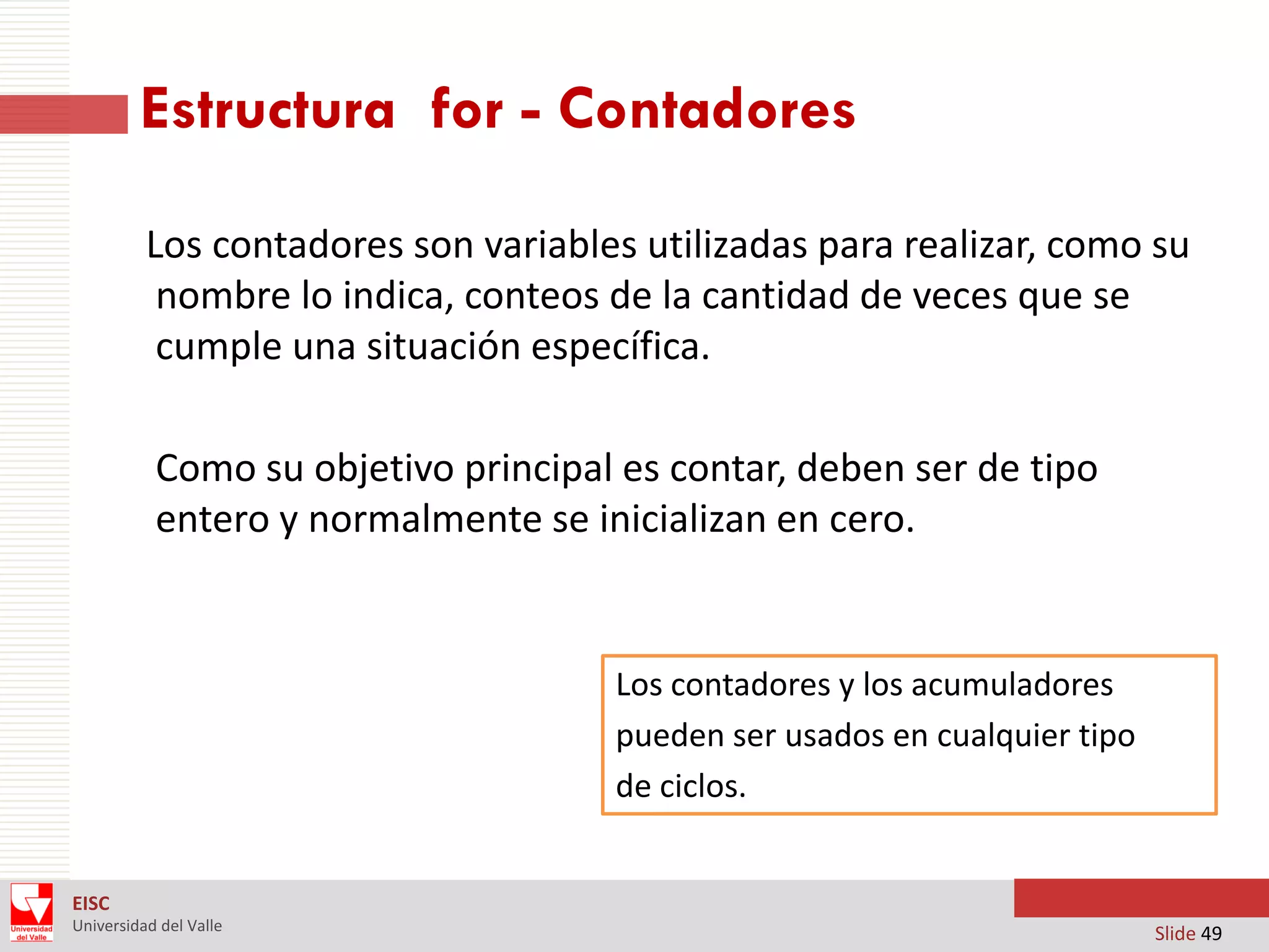 Estructura for - Contadores
Los contadores son variables utilizadas para realizar, como su
nombre lo indica, conteos de la cantidad de veces que se
cumple una situación específica.
Como su objetivo principal es contar, deben ser de tipo
entero y normalmente se inicializan en cero.

Los contadores y los acumuladores
pueden ser usados en cualquier tipo
de ciclos.

EISC
Universidad del Valle

Slide 49

 