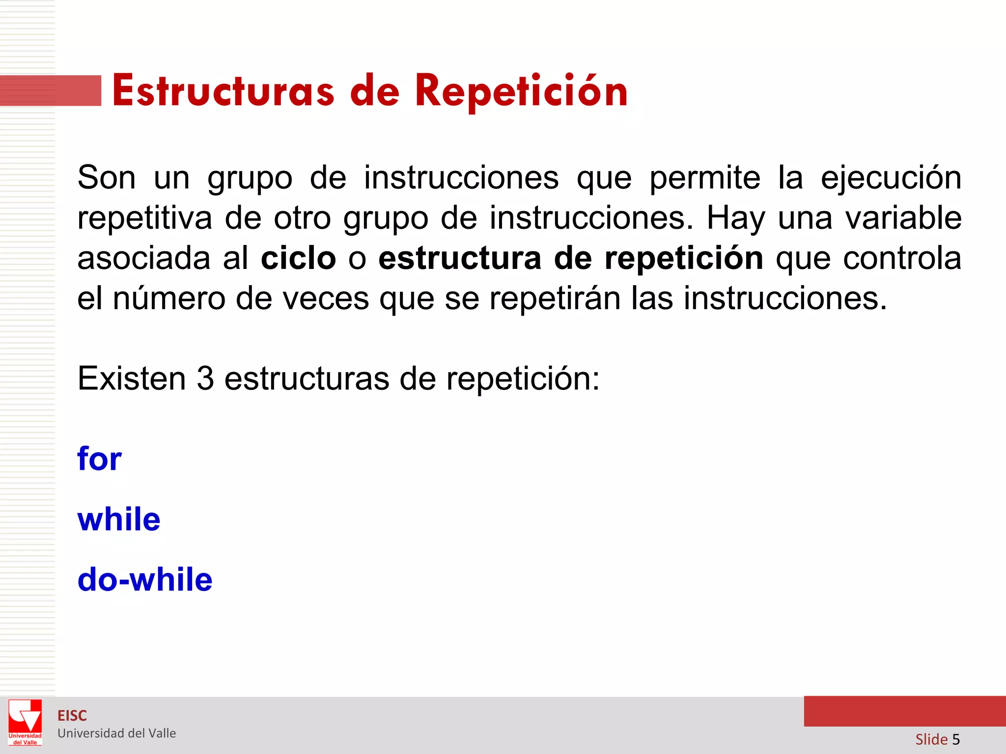 Estructuras de Repetición
Son un grupo de instrucciones que permite la ejecución
repetitiva de otro grupo de instrucciones. Hay una variable
asociada al ciclo o estructura de repetición que controla
el número de veces que se repetirán las instrucciones.
Existen 3 estructuras de repetición:

for
while
do-while

EISC
Universidad del Valle

Slide 5

 