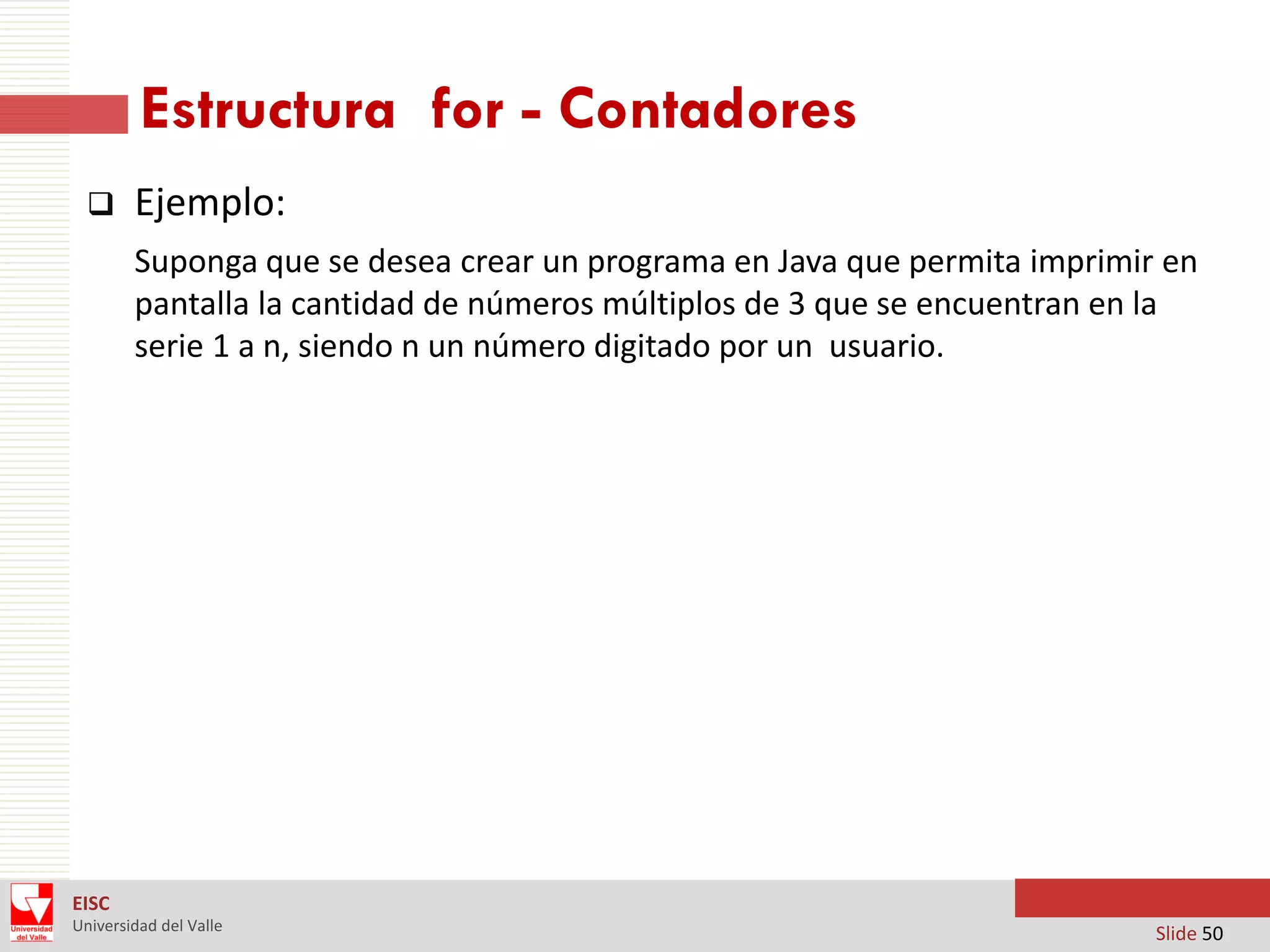 Estructura for - Contadores


Ejemplo:
Suponga que se desea crear un programa en Java que permita imprimir en
pantalla la cantidad de números múltiplos de 3 que se encuentran en la
serie 1 a n, siendo n un número digitado por un usuario.

EISC
Universidad del Valle

Slide 50

 