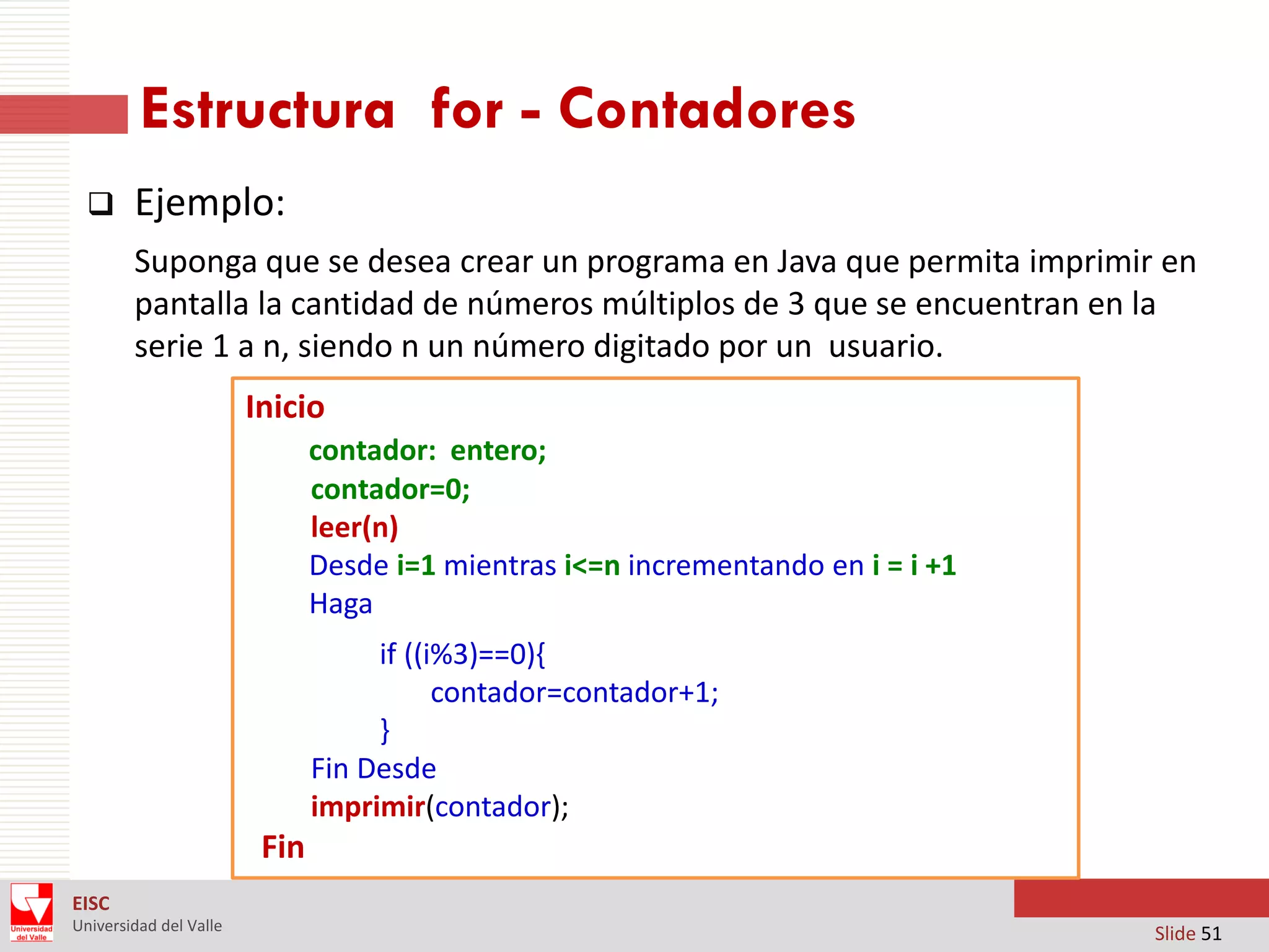 Estructura for - Contadores


Ejemplo:
Suponga que se desea crear un programa en Java que permita imprimir en
pantalla la cantidad de números múltiplos de 3 que se encuentran en la
serie 1 a n, siendo n un número digitado por un usuario.

Inicio
contador: entero;
contador=0;
leer(n)
Desde i=1 mientras i<=n incrementando en i = i +1
Haga
if ((i%3)==0){
contador=contador+1;
}
Fin Desde
imprimir(contador);

Fin
EISC
Universidad del Valle

Slide 51

 