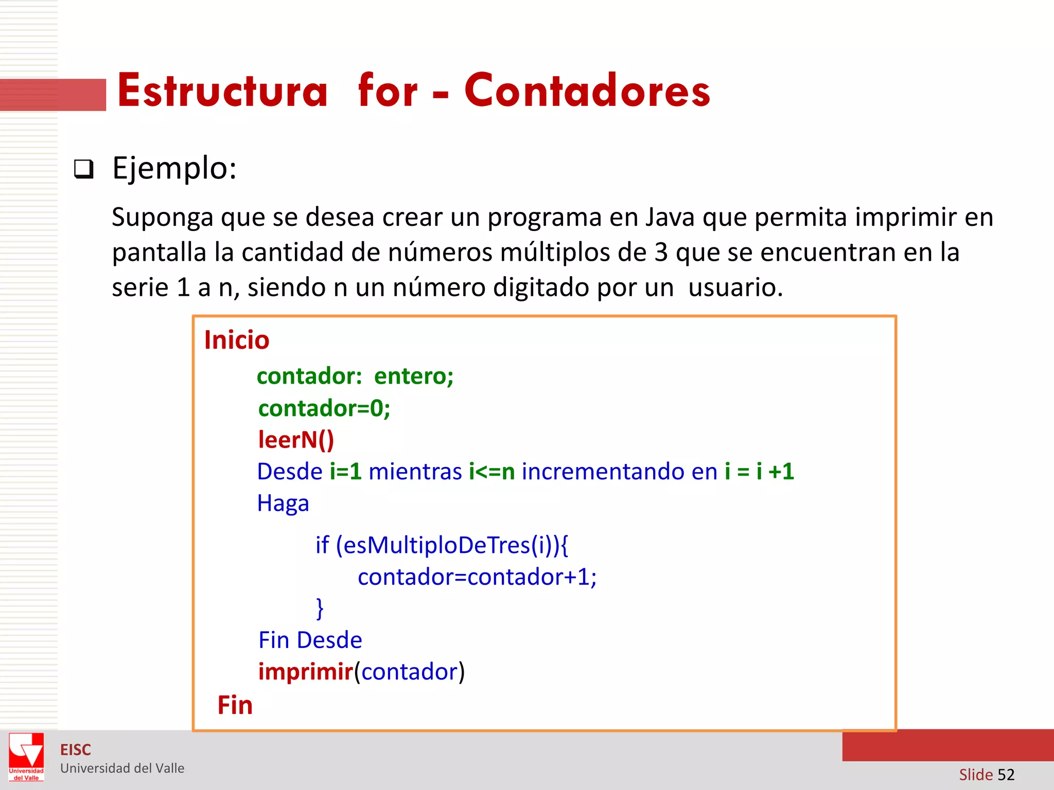 Estructura for - Contadores


Ejemplo:
Suponga que se desea crear un programa en Java que permita imprimir en
pantalla la cantidad de números múltiplos de 3 que se encuentran en la
serie 1 a n, siendo n un número digitado por un usuario.
Inicio
contador: entero;
contador=0;
leerN()
Desde i=1 mientras i<=n incrementando en i = i +1
Haga
if (esMultiploDeTres(i)){
contador=contador+1;
}
Fin Desde
imprimir(contador)

Fin
EISC
Universidad del Valle

Slide 52

 
