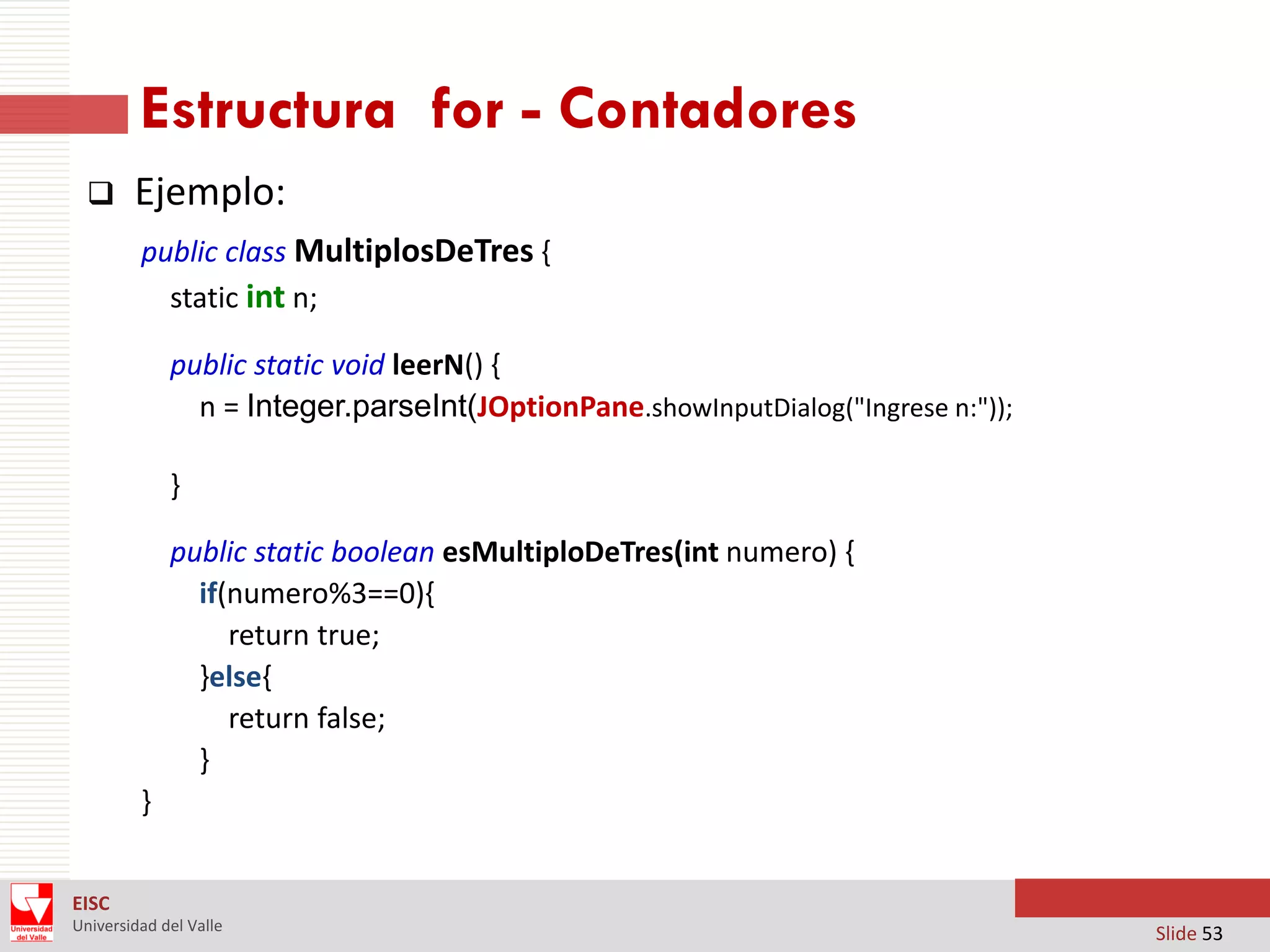 Estructura for - Contadores


Ejemplo:
public class MultiplosDeTres {
static int n;
public static void leerN() {
n = Integer.parseInt(JOptionPane.showInputDialog("Ingrese n:"));
}
public static boolean esMultiploDeTres(int numero) {
if(numero%3==0){
return true;
}else{
return false;
}
}

EISC
Universidad del Valle

Slide 53

 