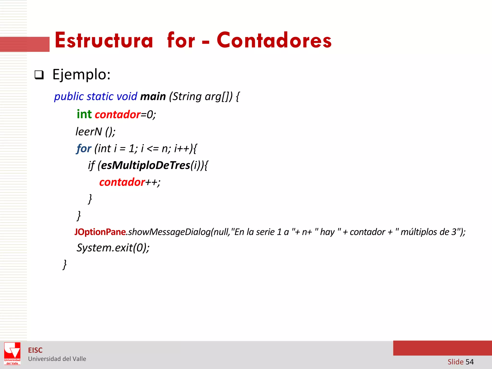 Estructura for - Contadores


Ejemplo:
public static void main (String arg[]) {
int contador=0;
leerN ();
for (int i = 1; i <= n; i++){
if (esMultiploDeTres(i)){
contador++;
}
}
JOptionPane.showMessageDialog(null,"En la serie 1 a "+ n+ " hay " + contador + " múltiplos de 3");

System.exit(0);
}

EISC
Universidad del Valle

Slide 54

 