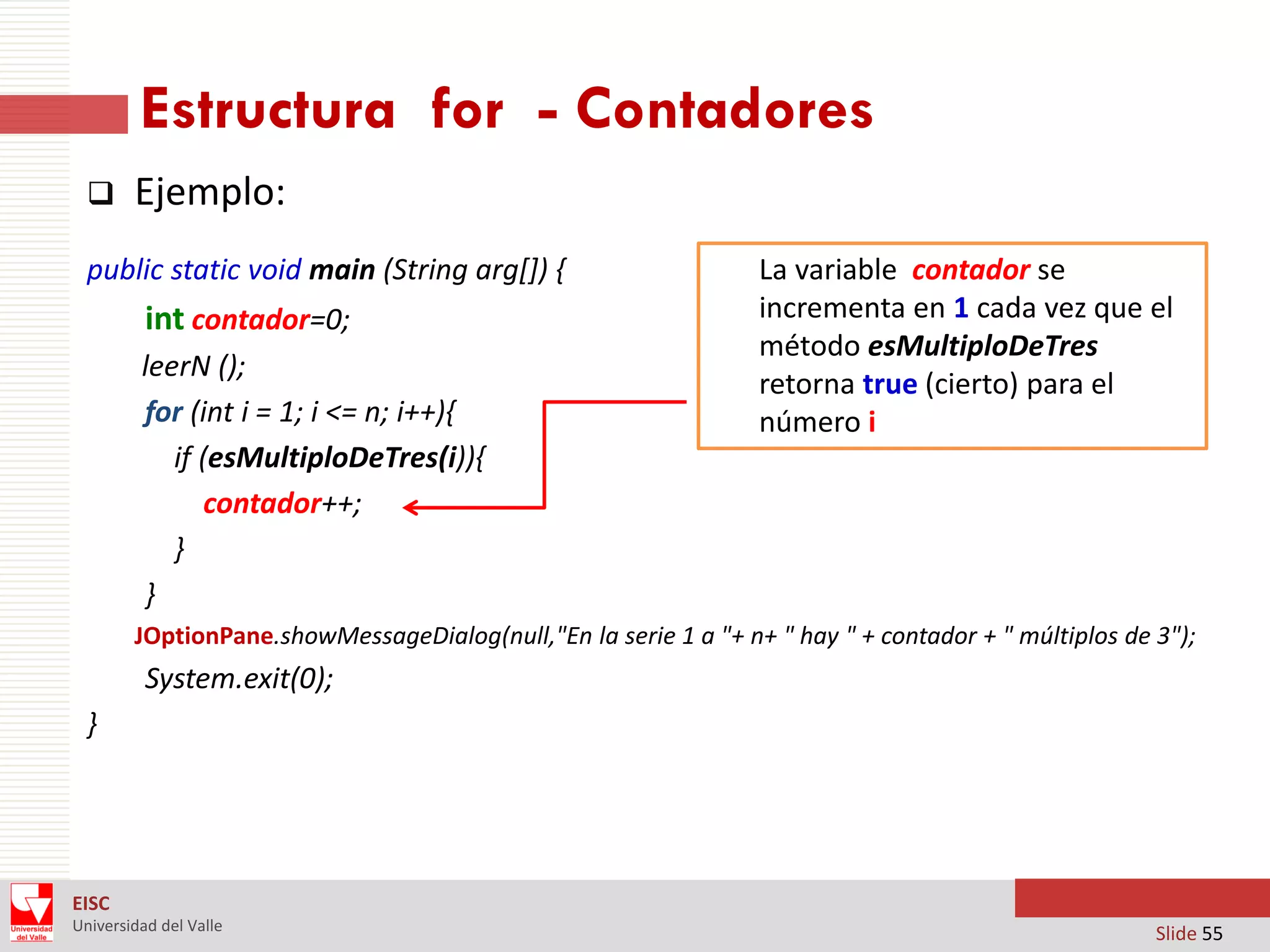 Estructura for - Contadores


Ejemplo:

public static void main (String arg[]) {

int contador=0;
leerN ();
for (int i = 1; i <= n; i++){
if (esMultiploDeTres(i)){
contador++;
}
}

La variable contador se
incrementa en 1 cada vez que el
método esMultiploDeTres
retorna true (cierto) para el
número i

JOptionPane.showMessageDialog(null,"En la serie 1 a "+ n+ " hay " + contador + " múltiplos de 3");

System.exit(0);

}

EISC
Universidad del Valle

Slide 55

 