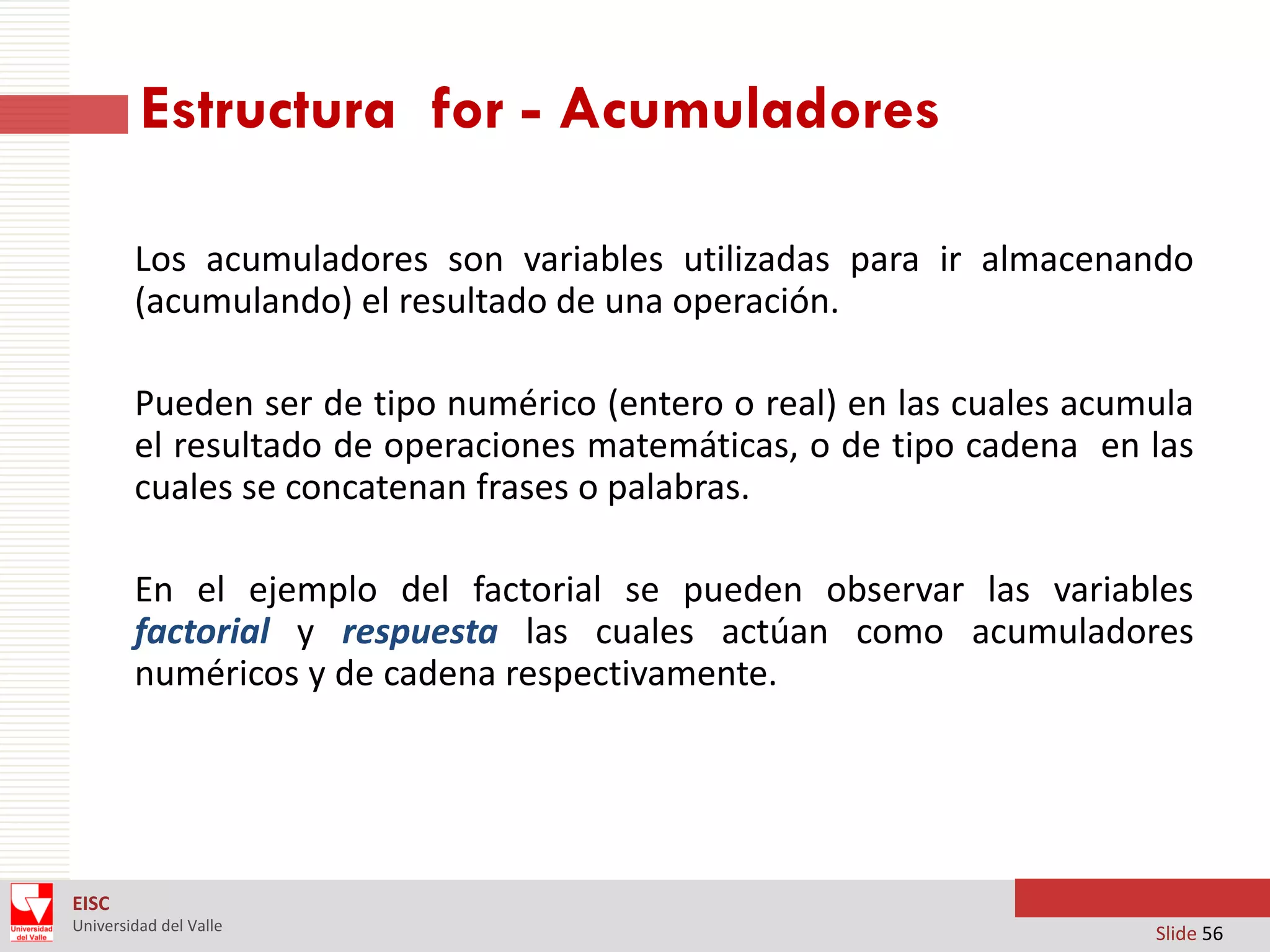 Estructura for - Acumuladores
Los acumuladores son variables utilizadas para ir almacenando
(acumulando) el resultado de una operación.
Pueden ser de tipo numérico (entero o real) en las cuales acumula
el resultado de operaciones matemáticas, o de tipo cadena en las
cuales se concatenan frases o palabras.
En el ejemplo del factorial se pueden observar las variables
factorial y respuesta las cuales actúan como acumuladores
numéricos y de cadena respectivamente.

EISC
Universidad del Valle

Slide 56

 