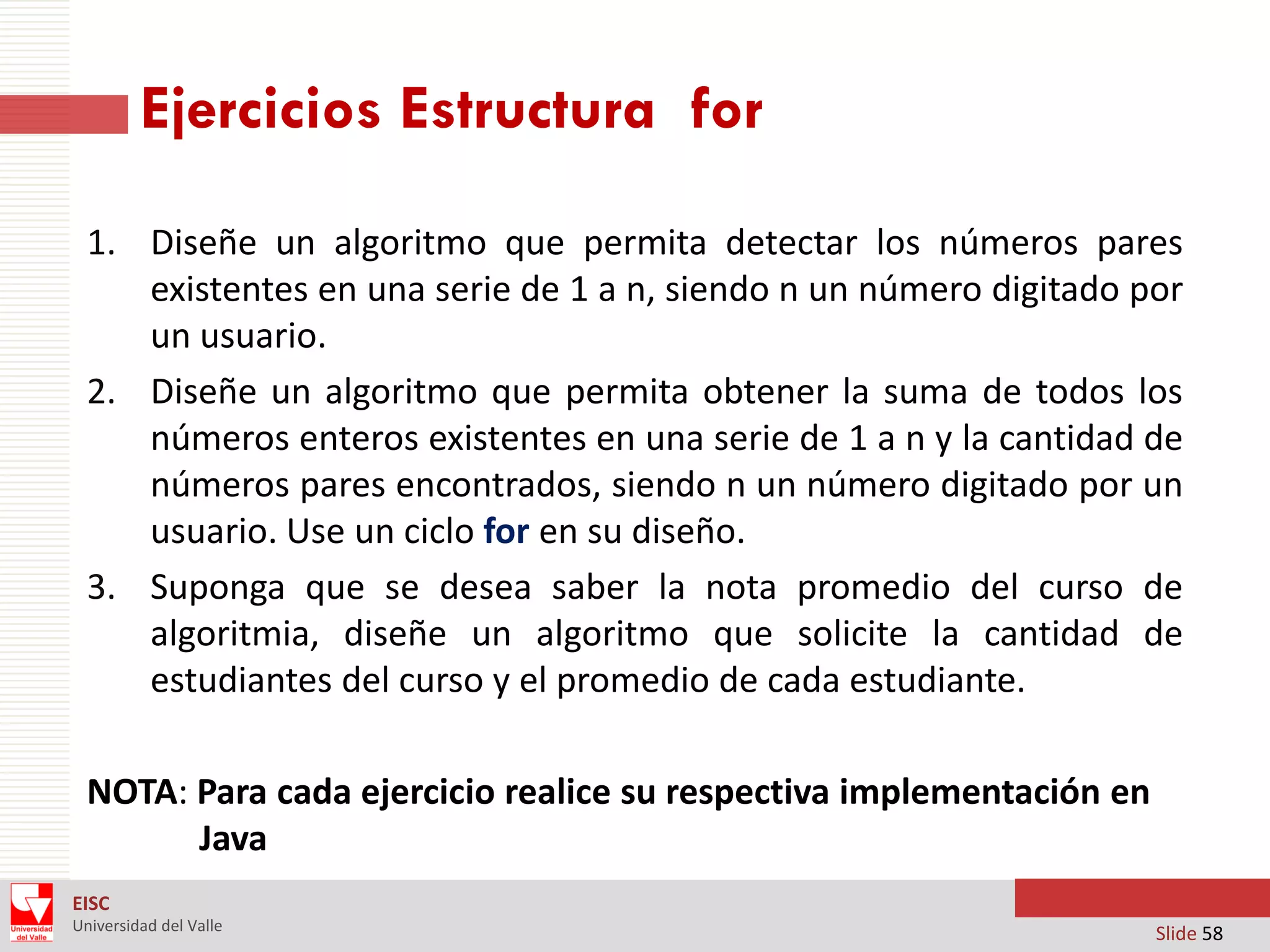 Ejercicios Estructura for
1. Diseñe un algoritmo que permita detectar los números pares
existentes en una serie de 1 a n, siendo n un número digitado por
un usuario.
2. Diseñe un algoritmo que permita obtener la suma de todos los
números enteros existentes en una serie de 1 a n y la cantidad de
números pares encontrados, siendo n un número digitado por un
usuario. Use un ciclo for en su diseño.
3. Suponga que se desea saber la nota promedio del curso de
algoritmia, diseñe un algoritmo que solicite la cantidad de
estudiantes del curso y el promedio de cada estudiante.
NOTA: Para cada ejercicio realice su respectiva implementación en
Java
EISC
Universidad del Valle

Slide 58

 