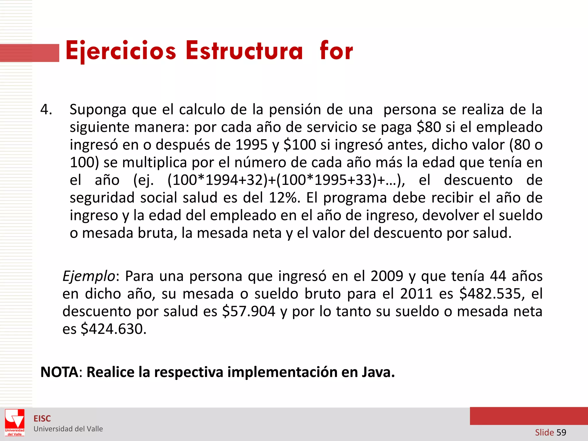Ejercicios Estructura for
4.

Suponga que el calculo de la pensión de una persona se realiza de la
siguiente manera: por cada año de servicio se paga $80 si el empleado
ingresó en o después de 1995 y $100 si ingresó antes, dicho valor (80 o
100) se multiplica por el número de cada año más la edad que tenía en
el año (ej. (100*1994+32)+(100*1995+33)+…), el descuento de
seguridad social salud es del 12%. El programa debe recibir el año de
ingreso y la edad del empleado en el año de ingreso, devolver el sueldo
o mesada bruta, la mesada neta y el valor del descuento por salud.
Ejemplo: Para una persona que ingresó en el 2009 y que tenía 44 años
en dicho año, su mesada o sueldo bruto para el 2011 es $482.535, el
descuento por salud es $57.904 y por lo tanto su sueldo o mesada neta
es $424.630.

NOTA: Realice la respectiva implementación en Java.
EISC
Universidad del Valle

Slide 59

 