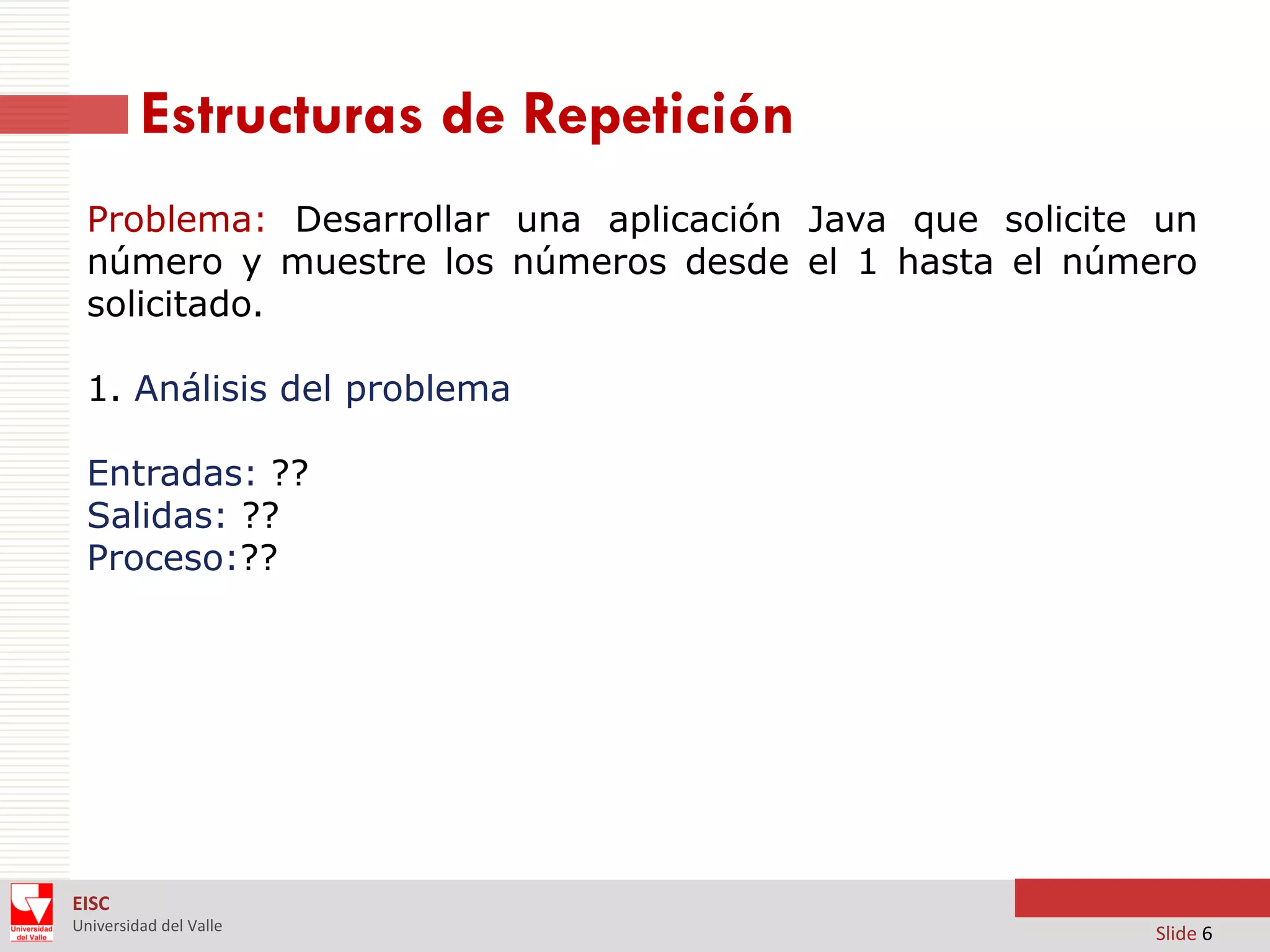 Estructuras de Repetición
Problema: Desarrollar una aplicación Java que solicite un
número y muestre los números desde el 1 hasta el número
solicitado.

1. Análisis del problema
Entradas: ??
Salidas: ??
Proceso:??

EISC
Universidad del Valle

Slide 6

 