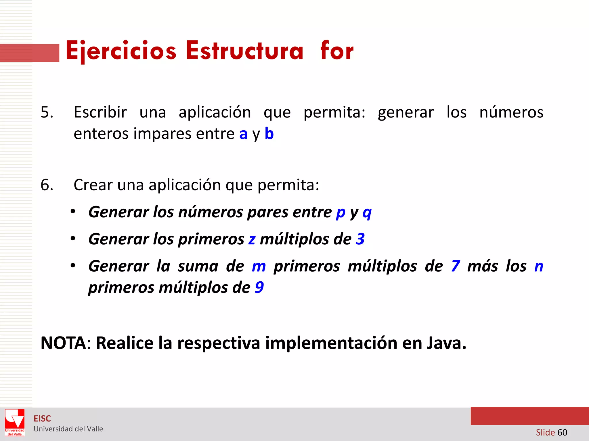 Ejercicios Estructura for
5.

Escribir una aplicación que permita: generar los números
enteros impares entre a y b

6.

Crear una aplicación que permita:
• Generar los números pares entre p y q

• Generar los primeros z múltiplos de 3
• Generar la suma de m primeros múltiplos de 7 más los n
primeros múltiplos de 9

NOTA: Realice la respectiva implementación en Java.

EISC
Universidad del Valle

Slide 60

 