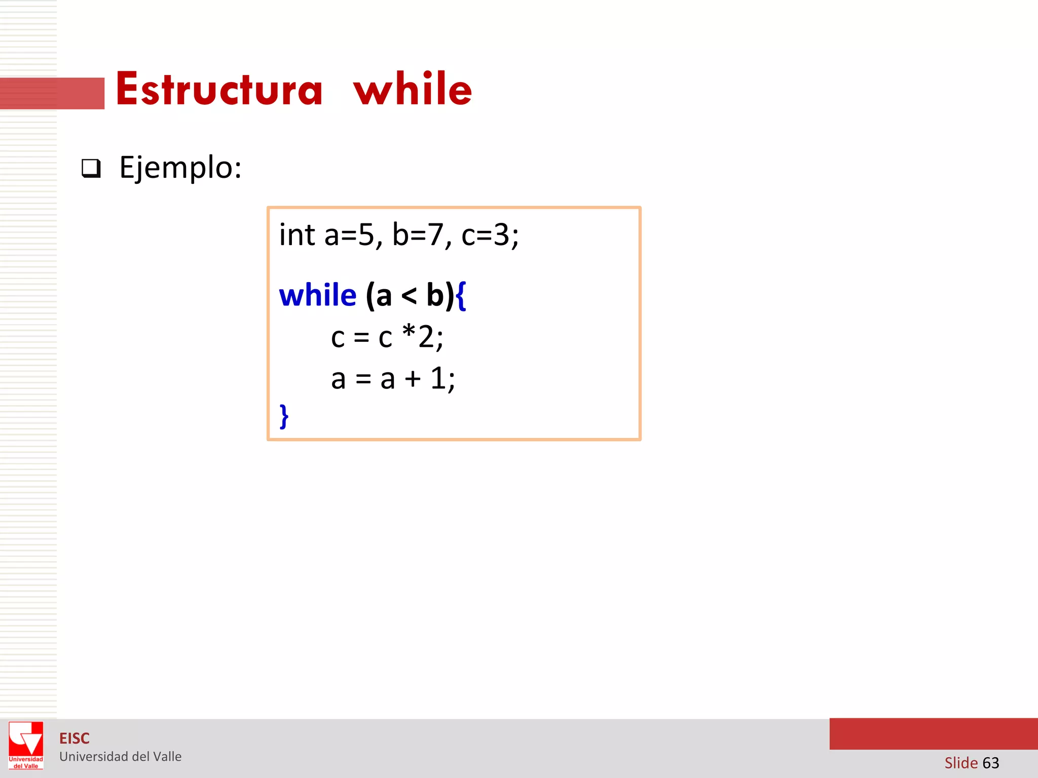 Estructura while


Ejemplo:

int a=5, b=7, c=3;
while (a < b){
c = c *2;
a = a + 1;
}

EISC
Universidad del Valle

Slide 63

 