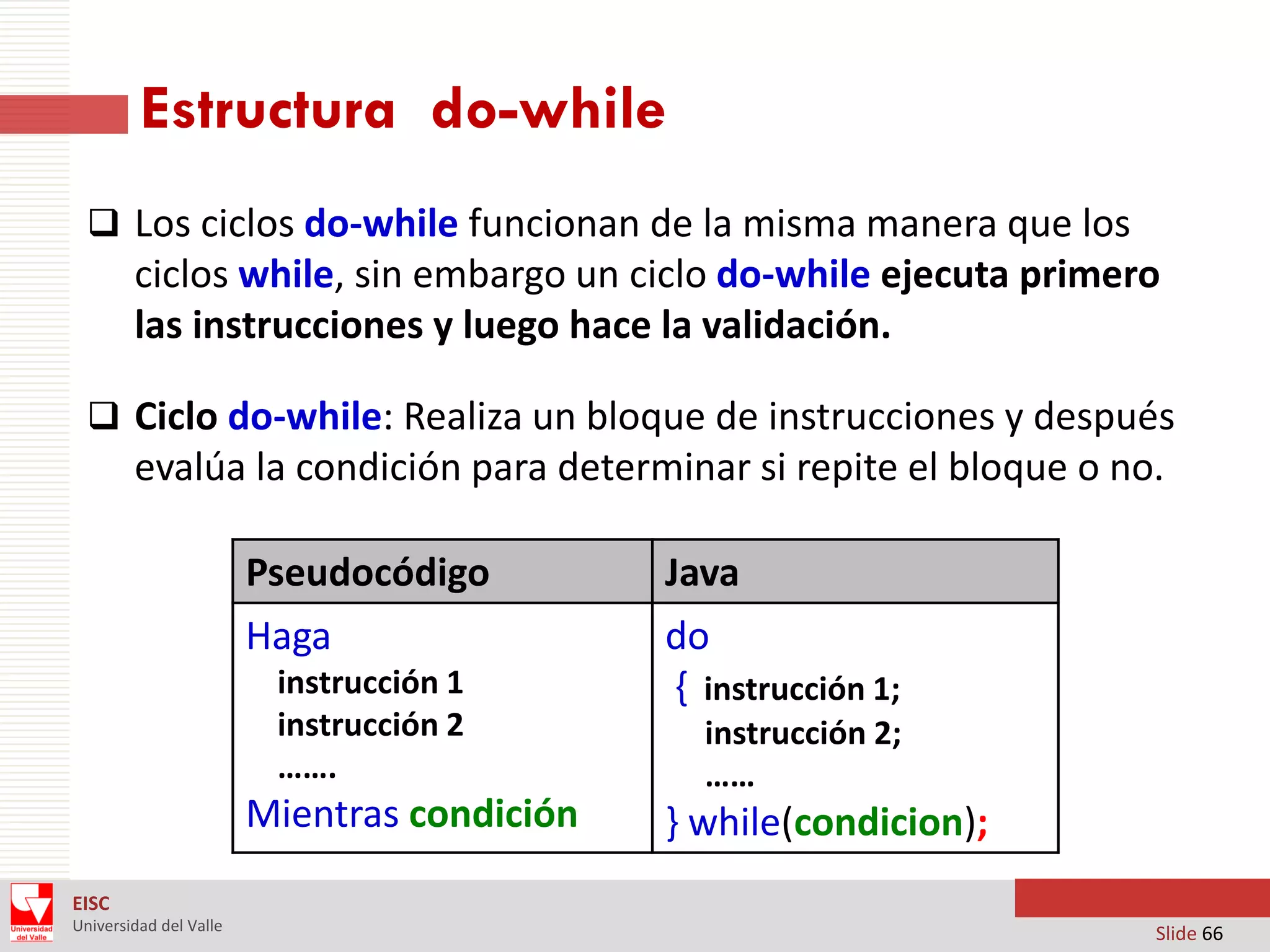 Estructura do-while
 Los ciclos do-while funcionan de la misma manera que los

ciclos while, sin embargo un ciclo do-while ejecuta primero
las instrucciones y luego hace la validación.
 Ciclo do-while: Realiza un bloque de instrucciones y después

evalúa la condición para determinar si repite el bloque o no.
Pseudocódigo
Haga
instrucción 1
instrucción 2
…….

Mientras condición

Java
do
{ instrucción 1;
instrucción 2;
……

} while(condicion);

EISC
Universidad del Valle

Slide 66

 