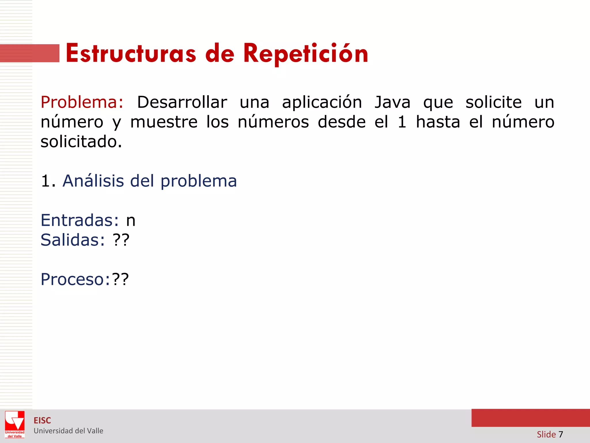 Estructuras de Repetición
Problema: Desarrollar una aplicación Java que solicite un
número y muestre los números desde el 1 hasta el número
solicitado.

1. Análisis del problema
Entradas: n
Salidas: ??
Proceso:??

EISC
Universidad del Valle

Slide 7

 