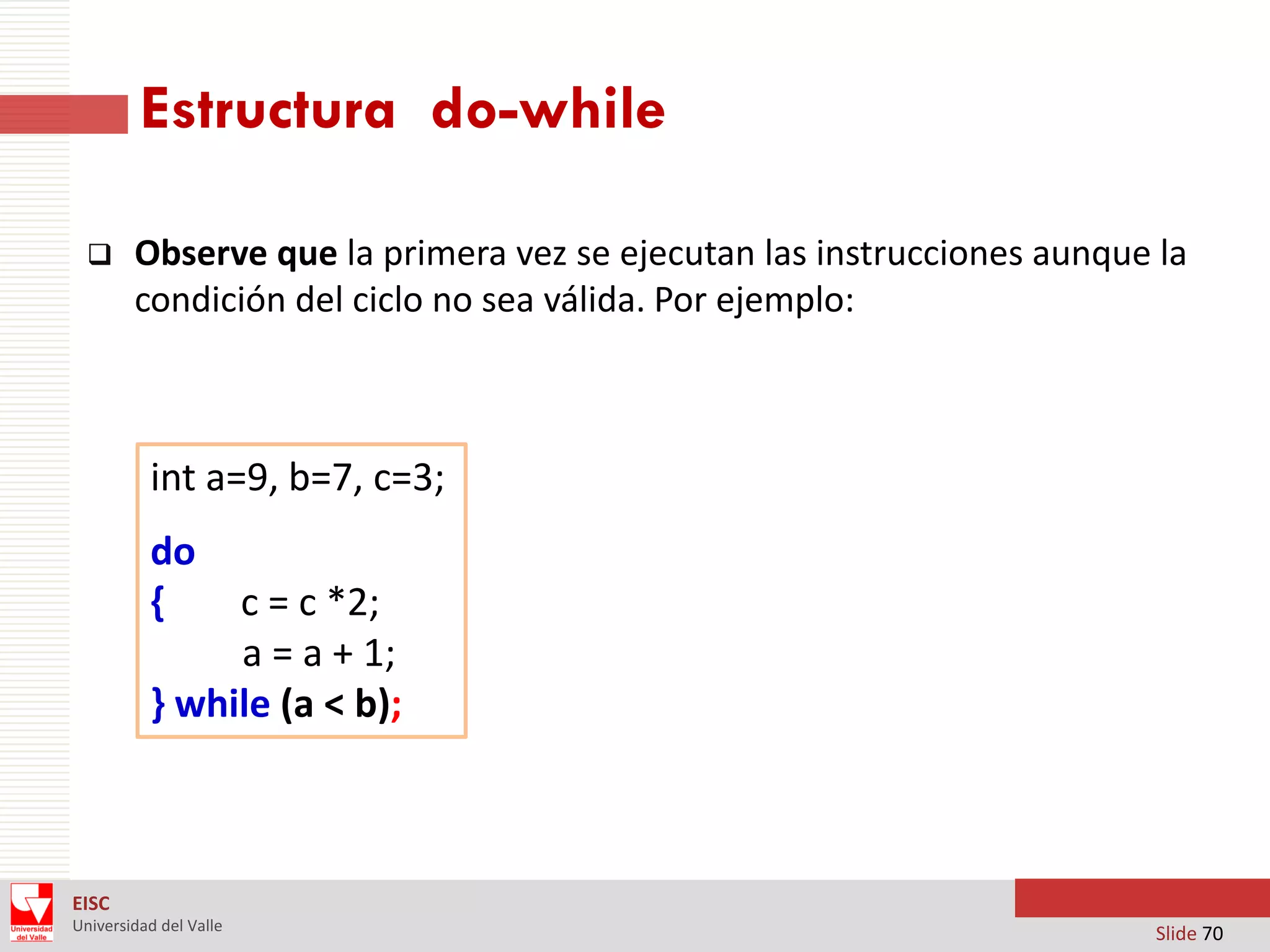 Estructura do-while


Observe que la primera vez se ejecutan las instrucciones aunque la
condición del ciclo no sea válida. Por ejemplo:

int a=9, b=7, c=3;
do
{

c = c *2;
a = a + 1;
} while (a < b);

EISC
Universidad del Valle

Slide 70

 