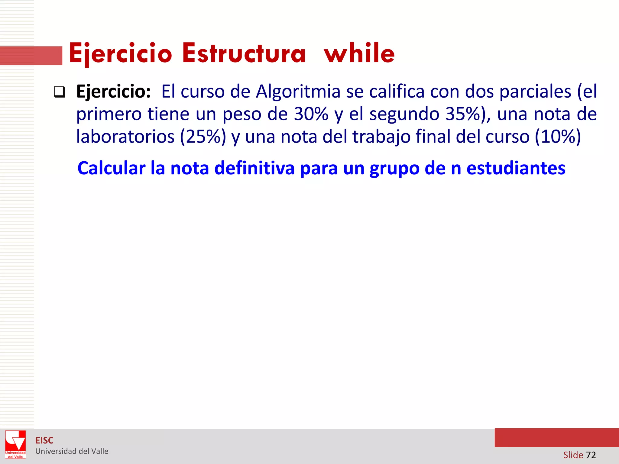 Ejercicio Estructura while


Ejercicio: El curso de Algoritmia se califica con dos parciales (el
primero tiene un peso de 30% y el segundo 35%), una nota de
laboratorios (25%) y una nota del trabajo final del curso (10%)
Calcular la nota definitiva para un grupo de n estudiantes

EISC
Universidad del Valle

Slide 72

 