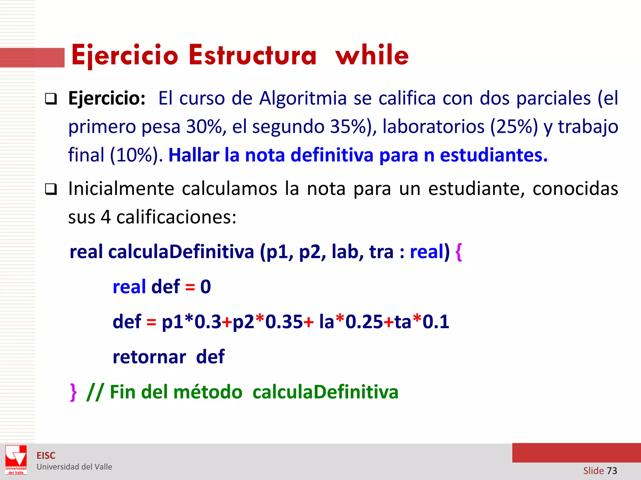 Ejercicio Estructura while


Ejercicio: El curso de Algoritmia se califica con dos parciales (el
primero pesa 30%, el segundo 35%), laboratorios (25%) y trabajo
final (10%). Hallar la nota definitiva para n estudiantes.



Inicialmente calculamos la nota para un estudiante, conocidas
sus 4 calificaciones:
real calculaDefinitiva (p1, p2, lab, tra : real) {
real def = 0
def = p1*0.3+p2*0.35+ la*0.25+ta*0.1

retornar def
} // Fin del método calculaDefinitiva
EISC
Universidad del Valle

Slide 73

 