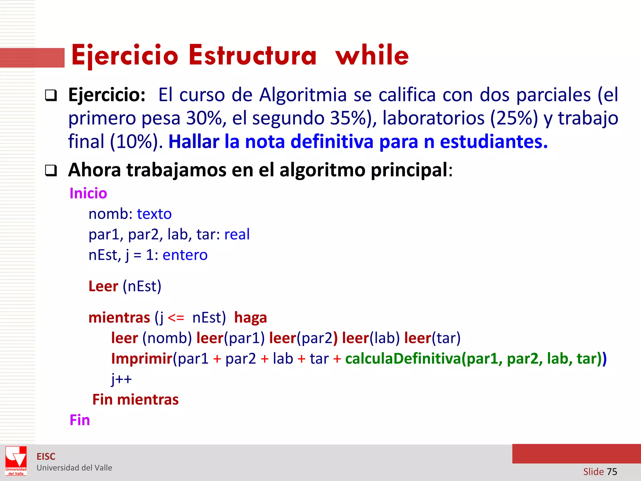 Ejercicio Estructura while




Ejercicio: El curso de Algoritmia se califica con dos parciales (el
primero pesa 30%, el segundo 35%), laboratorios (25%) y trabajo
final (10%). Hallar la nota definitiva para n estudiantes.
Ahora trabajamos en el algoritmo principal:
Inicio
nomb: texto
par1, par2, lab, tar: real
nEst, j = 1: entero
Leer (nEst)
mientras (j <= nEst) haga
leer (nomb) leer(par1) leer(par2) leer(lab) leer(tar)
Imprimir(par1 + par2 + lab + tar + calculaDefinitiva(par1, par2, lab, tar))
j++
Fin mientras
Fin

EISC
Universidad del Valle

Slide 75

 