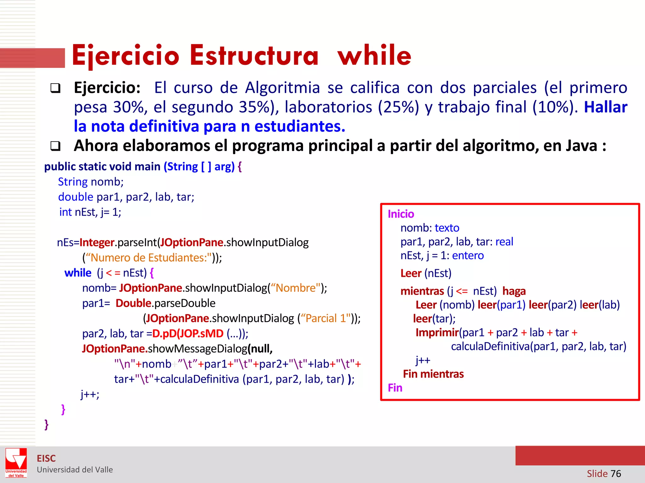 Ejercicio Estructura while




Ejercicio: El curso de Algoritmia se califica con dos parciales (el primero
pesa 30%, el segundo 35%), laboratorios (25%) y trabajo final (10%). Hallar
la nota definitiva para n estudiantes.
Ahora elaboramos el programa principal a partir del algoritmo, en Java :

public static void main (String [ ] arg) ‫‏‬
{
String nomb;
double par1, par2, lab, tar;
int nEst, j= 1;
nEs=Integer.parseInt(JOptionPane.showInputDialog
(“Numero de Estudiantes:"));
while (j < = nEst) {
nomb= JOptionPane.showInputDialog(“Nombre");
par1= Double.parseDouble
(JOptionPane.showInputDialog (“Parcial 1"));
par2, lab, tar =D.pD(JOP.sMD (…));
JOptionPane.showMessageDialog(null,
"n"+nomb+”t”+par1+"t"+par2+"t"+lab+"t"+
tar+"t"+calculaDefinitiva (par1, par2, lab, tar) );
j++;
}

Inicio
nomb: texto
par1, par2, lab, tar: real
nEst, j = 1: entero
Leer (nEst)
mientras (j <= nEst) haga
Leer (nomb) leer(par1) leer(par2) leer(lab)
leer(tar);
Imprimir(par1 + par2 + lab + tar +
calculaDefinitiva(par1, par2, lab, tar)
j++
Fin mientras
Fin

}
EISC
Universidad del Valle

Slide 76

 