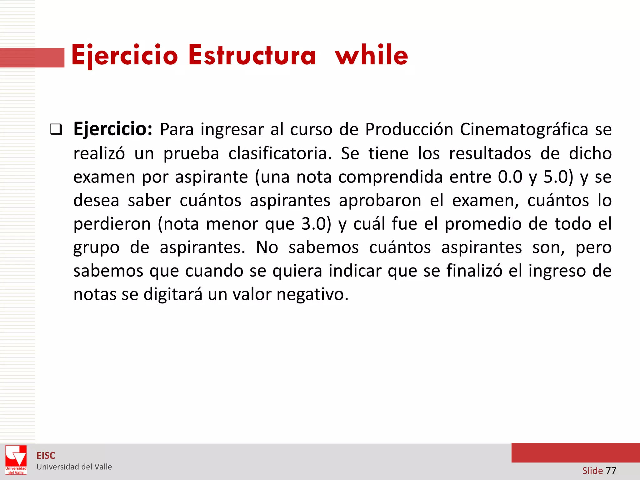 Ejercicio Estructura while


Ejercicio: Para ingresar al curso de Producción Cinematográfica se
realizó un prueba clasificatoria. Se tiene los resultados de dicho
examen por aspirante (una nota comprendida entre 0.0 y 5.0) y se
desea saber cuántos aspirantes aprobaron el examen, cuántos lo
perdieron (nota menor que 3.0) y cuál fue el promedio de todo el
grupo de aspirantes. No sabemos cuántos aspirantes son, pero
sabemos que cuando se quiera indicar que se finalizó el ingreso de
notas se digitará un valor negativo.

EISC
Universidad del Valle

Slide 77

 