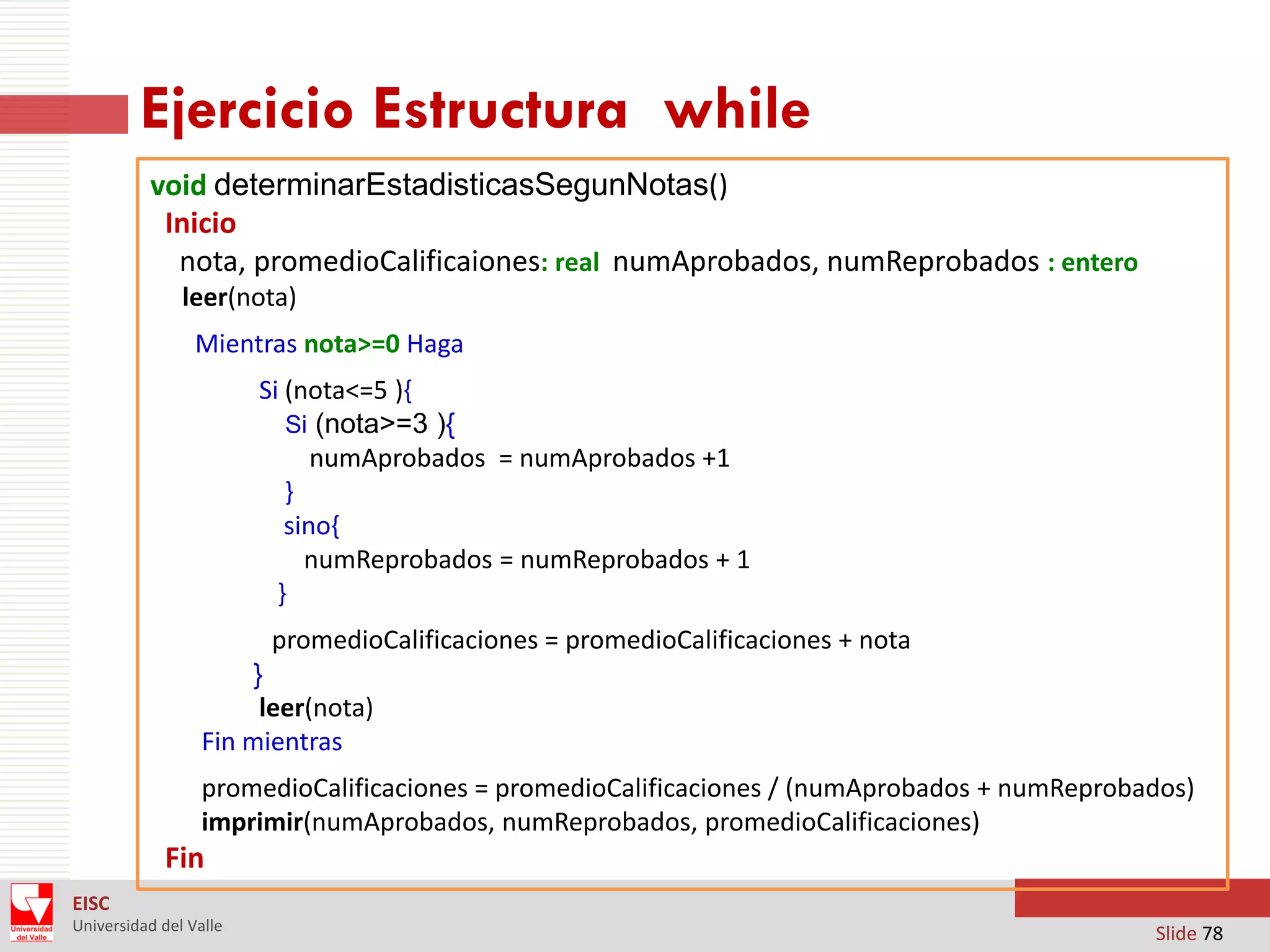 Ejercicio Estructura while
void determinarEstadisticasSegunNotas()
Inicio
nota, promedioCalificaiones: real numAprobados, numReprobados : entero
leer(nota)
Mientras nota>=0 Haga
Si (nota<=5 ){
Si (nota>=3 ){
numAprobados = numAprobados +1
}
sino{
numReprobados = numReprobados + 1
}
promedioCalificaciones = promedioCalificaciones + nota
}
leer(nota)
Fin mientras
promedioCalificaciones = promedioCalificaciones / (numAprobados + numReprobados)
imprimir(numAprobados, numReprobados, promedioCalificaciones)

Fin
EISC
Universidad del Valle

Slide 78

 