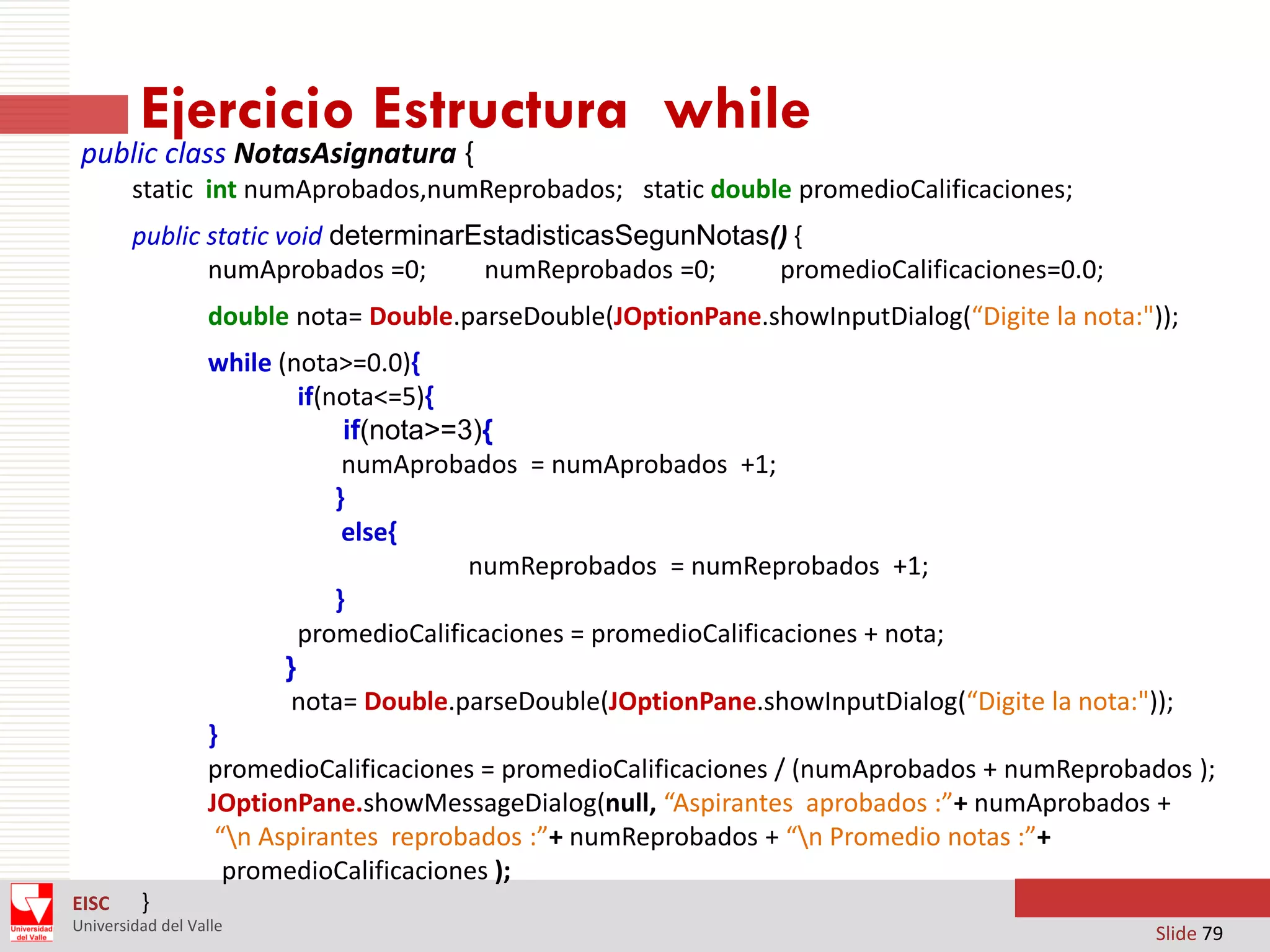 Ejercicio Estructura while

public class NotasAsignatura {

static int numAprobados,numReprobados; static double promedioCalificaciones;
public static void determinarEstadisticasSegunNotas() {
numAprobados =0;
numReprobados =0;
promedioCalificaciones=0.0;
double nota= Double.parseDouble(JOptionPane.showInputDialog(“Digite la nota:"));
while (nota>=0.0){
if(nota<=5){
if(nota>=3){
numAprobados = numAprobados +1;
}
else{
numReprobados = numReprobados +1;
}
promedioCalificaciones = promedioCalificaciones + nota;
}
nota= Double.parseDouble(JOptionPane.showInputDialog(“Digite la nota:"));
}
promedioCalificaciones = promedioCalificaciones / (numAprobados + numReprobados );
JOptionPane.showMessageDialog(null, “Aspirantes aprobados :”+ numAprobados +
“n Aspirantes reprobados :”+ numReprobados + “n Promedio notas :”+
promedioCalificaciones );
EISC

}

Universidad del Valle

Slide 79

 
