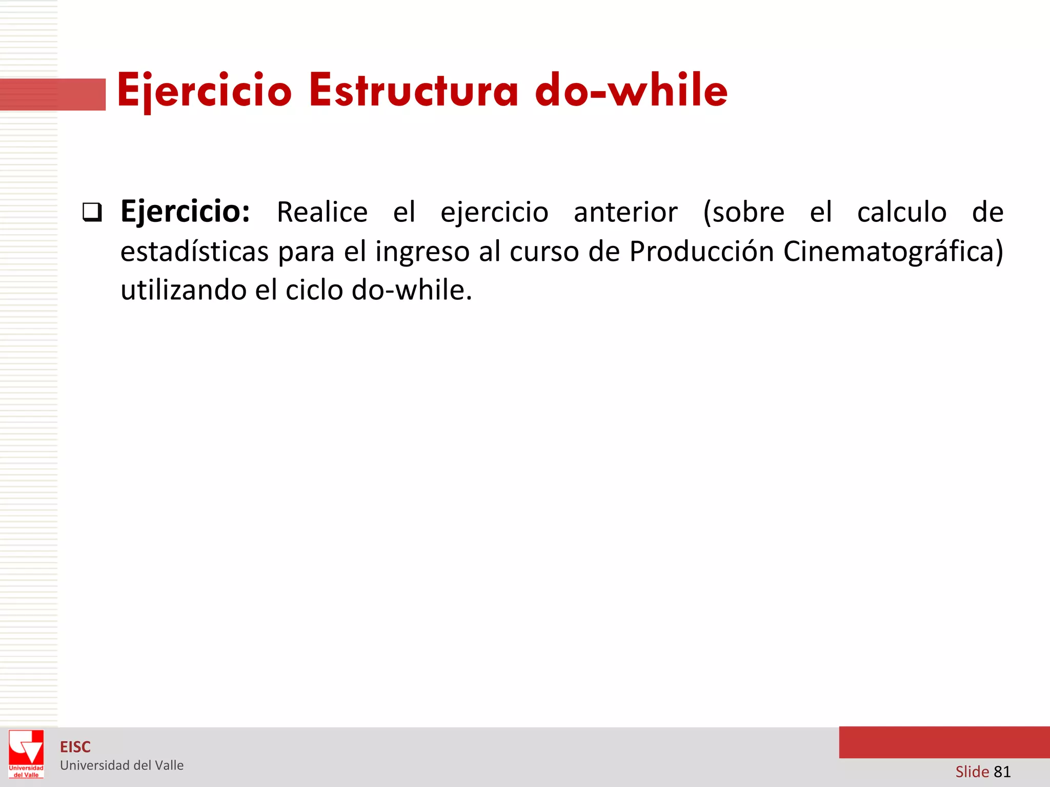 Ejercicio Estructura do-while


Ejercicio: Realice el ejercicio anterior (sobre el calculo de
estadísticas para el ingreso al curso de Producción Cinematográfica)
utilizando el ciclo do-while.

EISC
Universidad del Valle

Slide 81

 