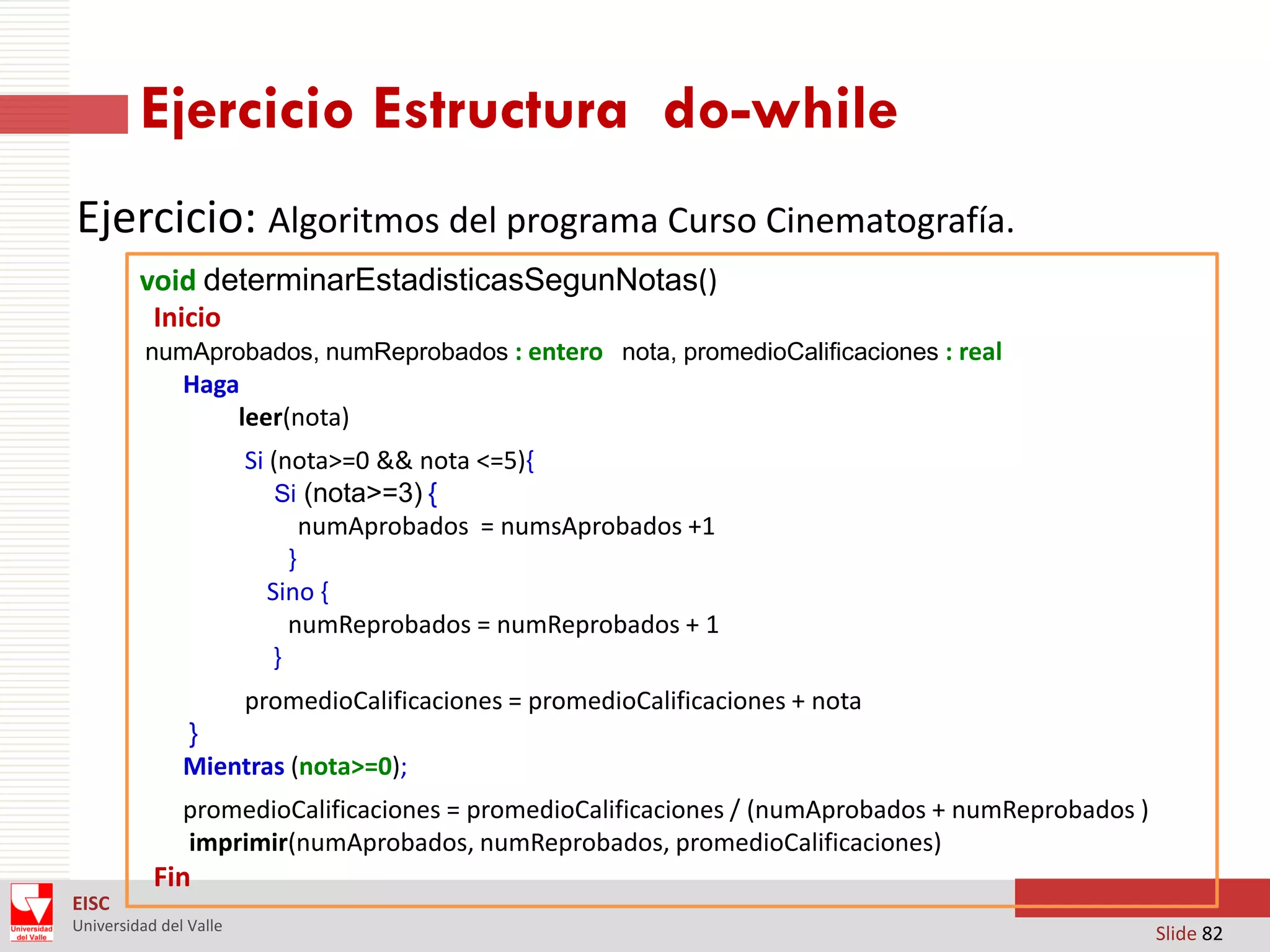 Ejercicio Estructura do-while
Ejercicio: Algoritmos del programa Curso Cinematografía.
void determinarEstadisticasSegunNotas()
Inicio
numAprobados, numReprobados : entero nota, promedioCalificaciones : real

Haga
leer(nota)
Si (nota>=0 && nota <=5){
Si (nota>=3) {
numAprobados = numsAprobados +1
}
Sino {
numReprobados = numReprobados + 1
}

promedioCalificaciones = promedioCalificaciones + nota
}
Mientras (nota>=0);
promedioCalificaciones = promedioCalificaciones / (numAprobados + numReprobados )
imprimir(numAprobados, numReprobados, promedioCalificaciones)

Fin
EISC
Universidad del Valle

Slide 82

 