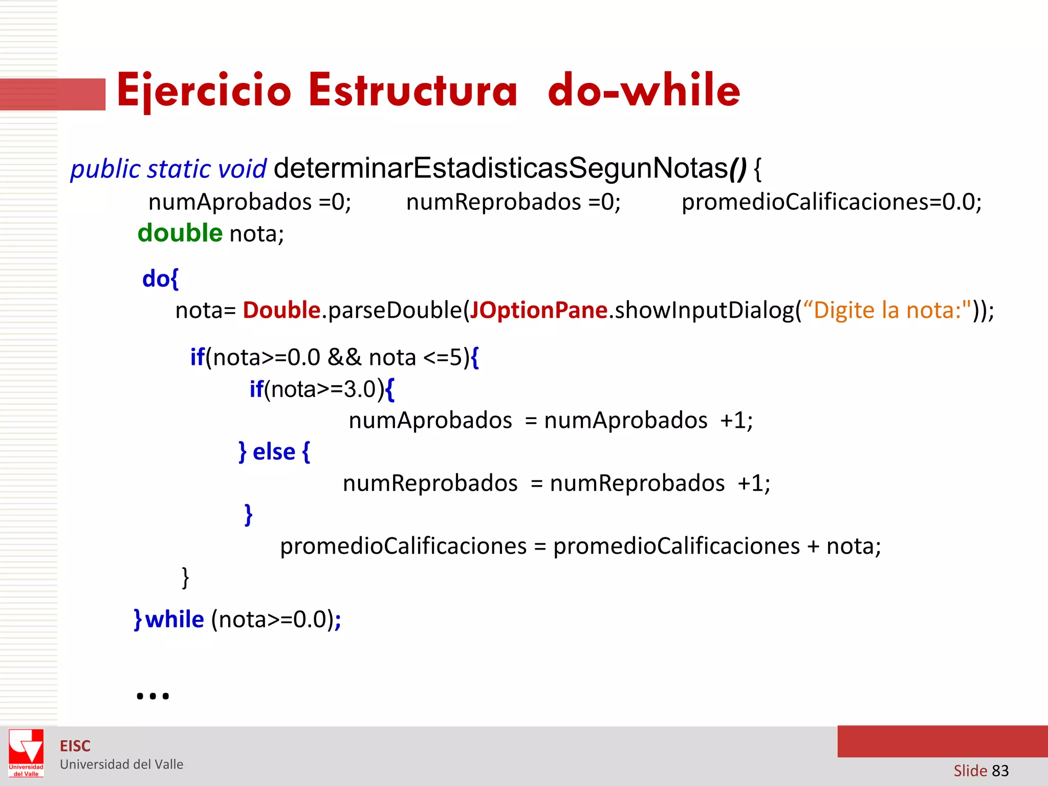 Ejercicio Estructura do-while
public static void determinarEstadisticasSegunNotas() {
numAprobados =0;
double nota;

numReprobados =0;

promedioCalificaciones=0.0;

do{
nota= Double.parseDouble(JOptionPane.showInputDialog(“Digite la nota:"));
if(nota>=0.0 && nota <=5){
if(nota>=3.0){
numAprobados = numAprobados +1;
} else {
numReprobados = numReprobados +1;
}
promedioCalificaciones = promedioCalificaciones + nota;

}
} while (nota>=0.0);

…
EISC
Universidad del Valle

Slide 83

 