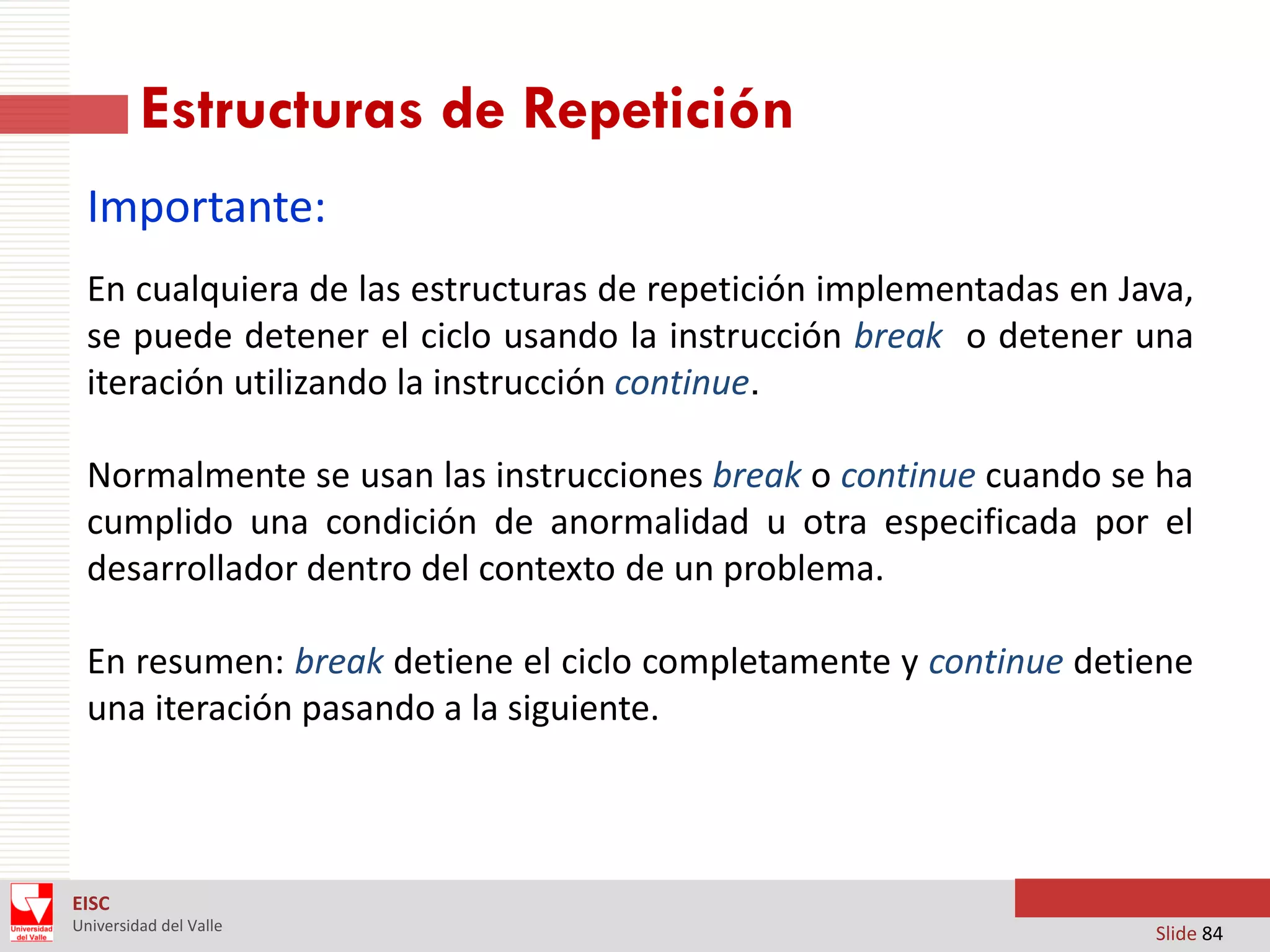 Estructuras de Repetición
Importante:
En cualquiera de las estructuras de repetición implementadas en Java,
se puede detener el ciclo usando la instrucción break o detener una
iteración utilizando la instrucción continue.
Normalmente se usan las instrucciones break o continue cuando se ha
cumplido una condición de anormalidad u otra especificada por el
desarrollador dentro del contexto de un problema.
En resumen: break detiene el ciclo completamente y continue detiene
una iteración pasando a la siguiente.

EISC
Universidad del Valle

Slide 84

 