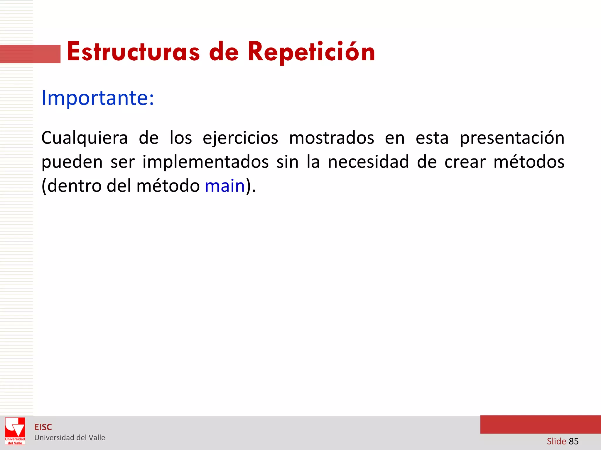 Estructuras de Repetición
Importante:
Cualquiera de los ejercicios mostrados en esta presentación
pueden ser implementados sin la necesidad de crear métodos
(dentro del método main).

EISC
Universidad del Valle

Slide 85

 