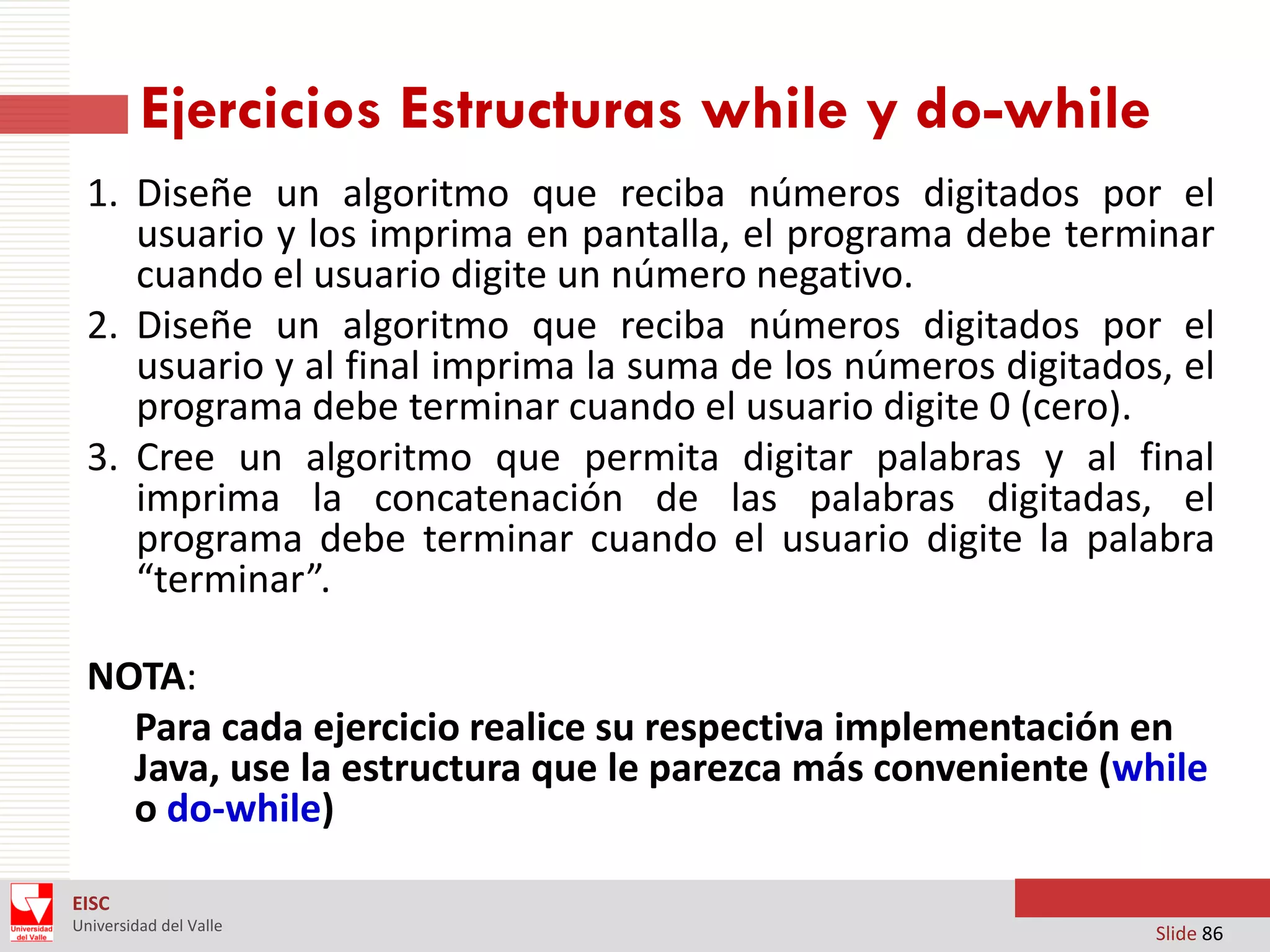 Ejercicios Estructuras while y do-while
1. Diseñe un algoritmo que reciba números digitados por el
usuario y los imprima en pantalla, el programa debe terminar
cuando el usuario digite un número negativo.
2. Diseñe un algoritmo que reciba números digitados por el
usuario y al final imprima la suma de los números digitados, el
programa debe terminar cuando el usuario digite 0 (cero).
3. Cree un algoritmo que permita digitar palabras y al final
imprima la concatenación de las palabras digitadas, el
programa debe terminar cuando el usuario digite la palabra
“terminar”.
NOTA:
Para cada ejercicio realice su respectiva implementación en
Java, use la estructura que le parezca más conveniente (while
o do-while)
EISC
Universidad del Valle

Slide 86

 